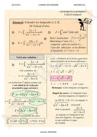 2
2 3
3 5
x
x x
−
− +
2
3 5x x− +
1 , 0 0 8I −≃
2 5 3I  = − − 
2 3 5I  = − 
2 2
2 1 3 5 0 0 5I  = − + − − +
 
2
2 3
3 5
x
x
x x
−
→
− +
1
20
2 3
3 5
x
I dx
x x
−
=
− +
∫
Enoncés: Calculer les intégrales I, J, K.
16/ Calcul d’aire.
4
2
3
: x
f x e
x
 
 
 
→ ×
3
0
cos sinJ x xdx
π
= ∫
3
21
10 3
5 3 8
x
K dx
x x
−
=
− +∫
1
20
2 3
3 5
x
I dx
x x
−
=
− +
∫
« TECHNIQUES ET METHODES »
Calcul intégral
1)
3)
4)
2)
Voici une solution :
1)
Une primitive de
Utilisons la propriété du cours:
2
: 2 3 5F x x x→ − +
11
2
20 0
2 3
2 3 5
3 5
x
I dx x x
x x
−  = = − +
 − +
∫
1
2
0
2 3 5I x x = − +
 
Remarque: Cette intégrale est négative.
Rappel du cours: « L’intégrale d’une
fonction négative est négative »
sur ]0;1[ , ( 2x -3 ) est négatif et
est positif,
donc le quotient:
est négatif, et l’intégrale d’une
fonction négative est négative,
ce qui confirme le signe
du résultat.
Soit f la fonction:
Déterminer l’aire ( L )
comprise entre la courbe Cf ,
l’axe des abscisses et les droites
d’équations x = 1 et x = 4.
à 10 -3 près
est la fonction F définie comme suit
( voir détail de la recherche
de primitive page suivante )
se lit: « Primitive de la borne supérieure
moins primitive de la borne inférieure »
( ) ( ) ( ) ( )
b b
aa
f x dx F x F b F a= = −  ∫
ANIS
BEN
ALI
2013-2014 4 ANNEE SECONDAIRE ANIS BEN ALI
CALCUL INTEGRAL
 