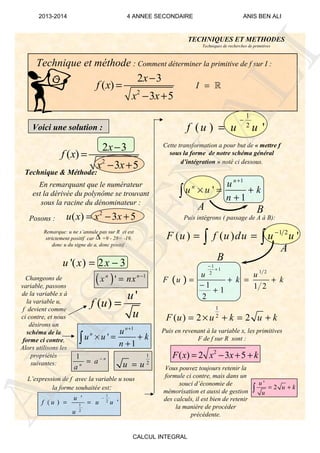 Technique et méthode : Comment déterminer la primitive de f sur I :
Remarque: u ne s’annule pas sur R et est
strictement positif car =9 - 28= -19,
donc u du signe de a, donc positif .
Technique & Méthode:
Changeons de
variable, passons
de la variable x à
la variable u,
f devient comme
ci contre, et nous
désirons un
schéma de la
forme ci contre,
Alors utilisons les
propriétés
suivantes:
2
2 3
( )
3 5
x
f x
x x
−
=
− +
I = ℝ
Voici une solution :
En remarquant que le numérateur
est la dérivée du polynôme se trouvant
sous la racine du dénominateur :
Posons :
2
( ) 3 5u x x x= − +
( ) 1
'n n
x nx −
=
'
( )
u
f u
u
=
1
2
u u=
1
2
1
2
'
( ) '
u
f u u u
u
−
= =
1 n
n
a
a
−
=
Cette transformation a pour but de « mettre f
sous la forme de notre schéma général
d’intégration » noté ci dessous.
Puis intégrons ( passage de A à B):
1
2
( ) 2 2F u u k u k= × + = +
Puis en revenant à la variable x, les primitives
F de f sur R sont :
2
( ) 2 3 5F x x x k= − + +
A B
A
B
L’expression de f avec la variable u sous
la forme souhaitée est:
'
2
u
u k
u
= +∫
Vous pouvez toujours retenir la
formule ci contre, mais dans un
souci d’économie de
mémorisation et aussi de gestion
des calculs, il est bien de retenir
la manière de procéder
précédente.
TECHNIQUES ET METHODES
Techniques de recherches de primitives
2
2 3
( )
3 5
x
f x
x x
−
=
− +
∆
'( ) 2 3u x x= −
1
'
1
n
n u
u u k
n
+
× = +
+∫
1
2
( ) 'f u u u
−
=
1
'
1
n
n u
u u k
n
+
× = +
+∫
1 2
( ) ( ) 'F u f u du u u−
= =∫ ∫
( )
1
1
1 22
1 1 21
2
u u
F u k k
−
+
= + = +
−
+
ANIS
BEN
ALI
2013-2014 4 ANNEE SECONDAIRE ANIS BEN ALI
CALCUL INTEGRAL
 
