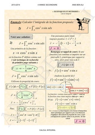( ) ( )
4 41
1 1
4
J  = − − − −
 
( )4 41
cos cos
4
J π π = − − − 
41
c o s
4
J x
π
π−
 = −  
41
co s
4
J x
π
π−
 
= −  
3
cos sinJ x xdx
π
π−
= ∫
41
: cos
4
F x x→ −
3
cos sinx x x→
3
cos sinJ x xdx
π
π−
= ∫
Enoncés: Calculer l’intégrale de la fonction proposée:
3
cos sinJ x xdx
π
π−
= ∫
« TECHNIQUES ET METHODES »
calcul intégral
2)
Voici une solution :
2)
Une primitive de la fonction :
est la fonction F définie comme suit
( voir technique de recherche
de primitive page suivante )
Utilisons la propriété du cours:
Puis:
Une puissance paire étant
toujours positive: ( -1 )4 = 1
Remarque et rappel de cours: Si une
fonction f est continue et impaire sur un
intervalle I, symétrique par rapport à
zéro, alors pour tout a de I :
Ici,
étudions la parité de f:
La fonction cosinus étant paire, cosx = cos(-x)
la fonction sinus étant impaire sin(-x)= - sin x
D’où:
Par conséquent f étant impaire et les bornes d’intégration
étant symétriques par rapport à zéro, il est bienvenu
d’appliquer directement la propriété du cours, et par
conséquent de se passer, dans le cas présent, de tout
calcul:
[ ]
1 1
1 1 0
4 4
J = − − = − ×
0J =
( ) 0
a
a
f t dt
−
=∫
( ) 3
cos sinf x x x=
( ) ( ) ( )3
cos sinf x x x− = − −
( )sin sinx x− = −
( )cos cosx x= −
( ) ( )
( )
3
3
cos
cos sin
f x x sinx
f x x x
− = × −
− = −
( )( )f x f x− = −
0J =
( ) ( ) ( ) ( )
b b
aa
f x dx F x F b F a= = −  ∫
( ) ( ) ( )
b
a
F x F b F a= −  
ANIS
BEN
ALI
2013-2014 4 ANNEE SECONDAIRE ANIS BEN ALI
CALCUL INTEGRAL
 