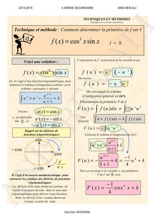Technique et méthode : Comment déterminer la primitive de f sur I
:
3
( ) cos sinf x x x=
Voici une solution :
Ici, il s’agit d’une fonction trigonométrique, mais
attention le schéma d’intégration à utiliser est le
schéma « puissance » suivant:
1
'
1
n
n u
u u k
n
+
× = +
+∫
Posons : ( ) cosu x x=
sin
cos−
sin−
cos
d
d x
Rappel sur les dérivées de
fonctions trigonométriques:
u est dérivable
Sur , et :
Il s’agit d’un moyen mnémotechnique pour
retrouver les schémas des dérivées de fonctions
trigonométriques:
La dérivée d’un sinus donne un cosinus, on
tourne d’un quart de tour dans le sens anti-
trigonométrique pour dériver (sens horaire) .
Ainsi, la dérivée d’un cosinus donne un
(-sinus), et ainsi de suite.
L’expression de f en fonction de la variable u est:
On reconnaît le schéma
d’intégration général en (un).
Ou encore:
Déterminons la primitive F de f:
3
( ) ( ) 'F u f u du u u= = −∫ ∫
( ) ( )k f x dx k f x dx× =∫ ∫
Utilisons le schéma d’intégration de (un) :
Puis en revenant à la variable x, les primitives
F de f sur sont:
41
( ) cos
4
F x x k
−
= +
'( ) sinu x x= − Par
linéarité:
I = ℝ
TECHNIQUES ET METHODES
Techniques de recherches de primitives
3 1
41
( )
3 1 4
u
F u k u k
+
−
= − + = +
+
ℝ
'( ) sinu x x− =
ℝ
( )3
( ) 'f u u u= −3
( ) cos sinf x x x=
3
( ) 'f u u u= −
3
( ) 'F u u u= − ∫
1
'
1
n
n u
u u k
n
+
× = +
+∫
ANIS
BEN
ALI
2013-2014 4 ANNEE SECONDAIRE ANIS BEN ALI
CALCUL INTEGRAL
 