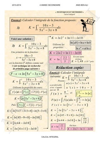 « TECHNIQUES ET METHODES »
calcul intégral
Enoncé: Calculer l’intégrale de la fonction proposée:
3)
3
21
10 3
5 3 8
x
K dx
x x
−
=
− +∫
Voici une solution :
3)
3
21
10 3
5 3 8
x
K dx
x x
−
=
− +∫
2
10 3
5 3 8
x
x
x x
−
→
− +
( )2
: 5 3 8F x ln x x→ − +
Utilisons la propriété du cours:
3
21
10 3
5 3 8
x
K dx
x x
−
=
− +∫
Puis:
( ) ( )2
5 3 3 3 8 5 3 8K ln ln = × − × + − − + 
( ) ( )45 9 8 10K ln ln= − + −  
[ ]44 10K ln ln= −
( )ln ln lnab a b= +
Utilisons les
propriétés:
2 2
ln
5
K
 
=  
  1, 48K ≃
Rédaction copie:
Enoncé: Calculer l’intégrale
suivante: 3
21
10 3
5 3 8
x
K dx
x x
−
=
− +∫
2
( ) 5 3 8u x x x= − +
'( ) 1 0 3u x x= −
'
( )
u
f u
u
=
'
( ) ( )
u
F u f u du ln u
u
= = =∫ ∫
( )2
( ) 5 3 8F x l n x x= − +
et:
( )
3
2
1
5 3 8K ln x x = − + 
( ) ( )45 9 8 10K ln ln= − + −  
[ ]
4 4
4 4 1 0 ln
1 0
K ln ln
 
= − =  
 
22
ln
5
K
 
=  
 
u est dérivable
et ne s’annule
pas sur .
Posons :
à 10 -2 près.
Une primitive de la fonction :
est la fonction F définie comme suit
( voir technique de recherche
de primitive page suivante )
'u
ln u
u
=∫
( ) ( ) ( ) ( )
b b
aa
f x dx F x F b F a= = −  ∫
( )
3
2
1
5 3 8K ln x x = − + 
( ) ( ) ( )
b
a
F x F b F a= −  
( )4 11 10K ln ln= × −  
2
2 ln 11 10K ln ln= + −
2 2 ln11 10K ln ln= + −
ln lnx xα
α=
Est une autre
écriture
ℝ
2 2 ln 11 10K ln ln= + −
Ou bien :



ANIS
BEN
ALI
2013-2014 4 ANNEE SECONDAIRE ANIS BEN ALI
CALCUL INTEGRAL
 