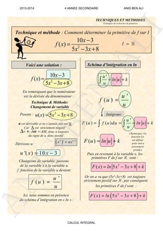u est dérivable et ne s’annule pas sur .
Car est strictement négatif
= 9 - 160 = -151, donc u toujours
du signe de a, donc positif .
Technique et méthode : Comment déterminer la primitive de f sur I
Voici une solution :
2
10 3
( )
5 3 8
x
f x
x x
−
=
− +
I = ℝ
En remarquant que le numérateur
est la dérivée du dénominateur :
Technique & Méthode:
Changement de variable
Posons :
'( ) 10 3u x x= −
Dérivons u: ( ) 1
'n n
x nx −
=
Changeons de variable, passons
de la variable x à la variable u.
f fonction de la variable u devient:
'
( )
u
f u
u
=
Schéma d’intégration en ln
Ici, nous sommes en présence
du schéma d’intégration en « ln » :
2
( ) 5 3 8F x ln x x k= − + +
Or on a vu que (5x2-3x+8) est toujours
strictement positif sur R , par conséquent
les primitives F de f sont :
( )2
( ) 5 3 8F x ln x x k= − + +
Intégrons:
Puis en revenant à la variable x, les
primitives F de f sur R, sont :
( Remarque: La
fonction Ln
est définie
pour tout u
strictement
positif ).
TECHNIQUES ET METHODES
Techniques de recherches de primitives
∆
∆
ℝ
'
( ) ( )
u
F u f u du ln u k
u
= = = +∫ ∫
'
( )
u
f u
u
=
'u
ln u k
u
= +∫2
10 3
( )
5 3 8
x
f x
x x
−
=
− +
2
( ) 5 3 8u x x x= − +
( )F u ln u k= +
ANIS
BEN
ALI
2013-2014 4 ANNEE SECONDAIRE ANIS BEN ALI
CALCUL INTEGRAL
 