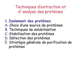 Techniques d’extraction et
d’ analyse des protéines
1.Isolement des protéines
A. Choix d’une source de protéines
B. Techniques de solubilisation
C. Stabilisation des protéines
D. Détection des protéines
E. Stratégie générale de purification de
protéines
 
