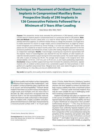 The International Journal of Oral & Maxillofacial Implants 325
Technique for Placement of Oxidized Titanium
Implants in Compromised Maxillary Bone:
Prospective Study of 290 Implants in
126 Consecutive Patients Followed for a
Minimum of 3 Years After Loading
Oded Bahat, BDS, MSD, FACD1
Purpose: This prospective clinical study evaluated the performance of 290 tapered, anodic oxidized
(TiUnite) titanium implants placed in compromised bone in a consecutive series of 126 patients. Mate-
rials and Methods: Inclusion criteria were: (1) a need for dental implants in either a single-tooth or
partially edentulous segment, (2) sufficient medical fitness to undergo the procedure, (3) enough bone
to enable placement of a 10-mm or longer implant, and (4) compromised bone, as judged by comput-
erized tomography and confirmed by clinical findings, in at least one implant site. Implants were
placed and left unloaded for at least 6 months (mean 9.9 ± 3.9 months) before placement of the first
provisional prosthesis and followed for at least 3 years after loading. Marginal bone was measured by
an independent radiologist. Results: A second-stage uncovering was required for approximately half
the implants. Failure of osseointegration was observed for only two implants; all other implants pro-
vided the intended prosthetic support during the entire observation period. The overall implant survival
rate after 3 years of loading was 99.3%. The average mean changes in the marginal bone level
showed stability (–2.70 mm, –2.67 mm, and –2.74 mm at 1, 2, and 3 years postloading, respectively).
Conclusions: Using a modified surgical technique that minimized the osteotomy dimensions, tapered
implants with an oxidized surface proved to be a predictable support for fixed prostheses in both
grafted and ungrafted compromised bone. Marginal bone levels were stable throughout at least 3
years of follow-up. INT J ORAL MAXILLOFAC IMPLANTS 2009;24:325–334
Key words: bone grafts, bone quality, dental implants, marginal bone, titanium oxide
Both bone quality and implant surface topography
influence bone response after implantation,1 and
an implant’s surface properties play a significant role
in its success and biocompatibility.2 Titanium dental
implants have been successful in bony anchorage for
single-tooth and multiple units for more than 4
decades. By 1985, researchers recognized that the
titanium itself is not the biocompatible material;
rather,the titanium oxide surface layer is biocompati-
ble.3 An implant with a highly crystalline and phos-
phate-enriched titanium oxide layer characterized by
a microstructured surface with 1- to 10-µm open
pores (TiUnite, Nobel Biocare, Göteborg, Sweden)
better maintains primary mechanical stability and
shortens the time needed to achieve secondary bio-
logic osseous stability than does a machined-surface
implant.4–11 Titanium oxide–enriched implants thus
may be more suitable for use in challenging condi-
tions involving compromised bone.
Implant macrodesign also plays an important role
in the success of implant treatment. Implants with a
tapered body have better primary stability and thus
a higher likelihood of integration than parallel-
walled body designs11–15; this may be because
tapered implants distribute forces into the surround-
ing bone more uniformly. Tapered implants such as
the Replace Select also are associated with more uni-
form compaction of the surrounding bone along the
periphery of the osteotomy and greater early stabil-
ity, permitting successful immediate occlusal
loading12–16 and higher long-term success rates.11
Wider implants are more stable initially, as judged by
1Private Practice, Beverly Hills, California.
Correspondence to: Dr Oded Bahat, 414 N. Camden Drive,
Suite 1260, Beverly Hills, CA 90210. Fax: +310-859-2884.
Email: odedbahat@aol.com
325_Bahat.qxp 3/18/09 11:18 AM Page 325
©2009 Quintessence Publishing Co, Inc.
All Rights Reserved
 
