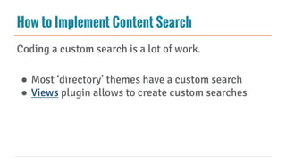 How to Implement Content Search
Coding a custom search is a lot of work.
● Most ‘directory’ themes have a custom search
● Views plugin allows to create custom searches
 