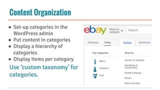 Content Organization
● Set-up categories in the
WordPress admin
● Put content in categories
● Display a hierarchy of
categories
● Display items per category
Use ‘custom taxonomy’ for
categories.
 