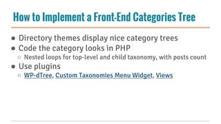 How to Implement a Front-End Categories Tree
● Directory themes display nice category trees
● Code the category looks in PHP
○ Nested loops for top-level and child taxonomy, with posts count
● Use plugins
○ WP-dTree, Custom Taxonomies Menu Widget, Views
 