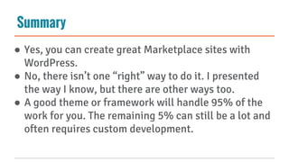 Summary
● Yes, you can create great Marketplace sites with
WordPress.
● No, there isn’t one “right” way to do it. I presented
the way I know, but there are other ways too.
● A good theme or framework will handle 95% of the
work for you. The remaining 5% can still be a lot and
often requires custom development.
 