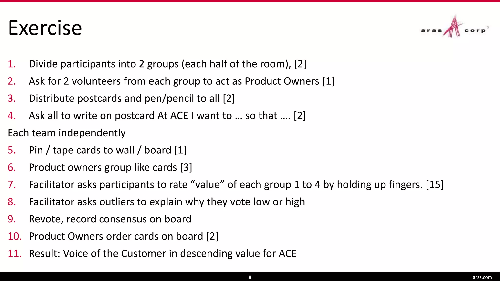 Exercise
1. Divide participants into 2 groups (each half of the room), [2]
2. Ask for 2 volunteers from each group to act as Product Owners [1]
3. Distribute postcards and pen/pencil to all [2]
4. Ask all to write on postcard At ACE I want to … so that …. [2]
Each team independently
5. Pin / tape cards to wall / board [1]
6. Product owners group like cards [3]
7. Facilitator asks participants to rate “value” of each group 1 to 4 by holding up fingers. [15]
8. Facilitator asks outliers to explain why they vote low or high
9. Revote, record consensus on board
10. Product Owners order cards on board [2]
11. Result: Voice of the Customer in descending value for ACE
aras.com8
 