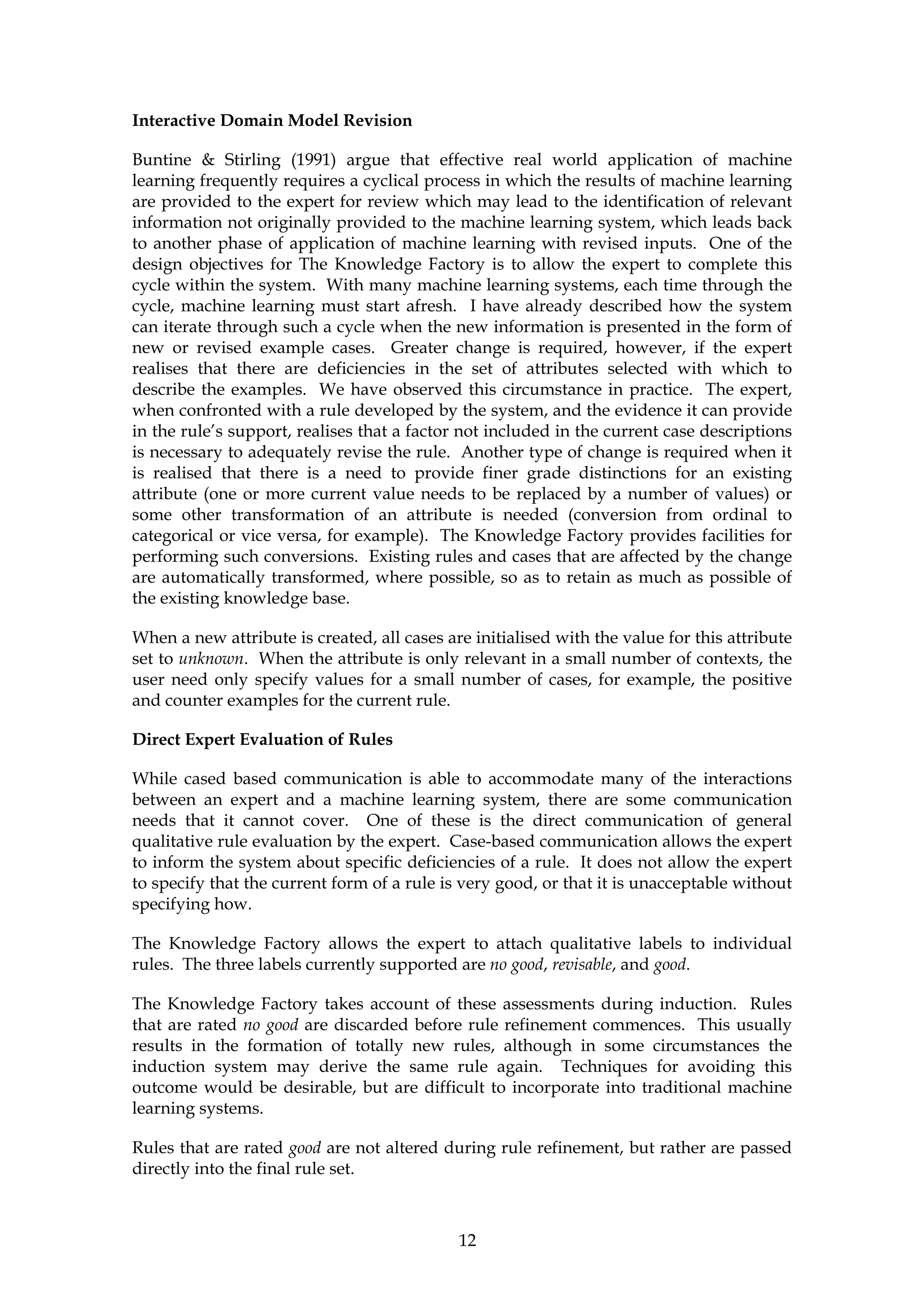 Interactive Domain Model Revision

Buntine & Stirling (1991) argue that effective real world application of machine
learning frequently requires a cyclical process in which the results of machine learning
are provided to the expert for review which may lead to the identification of relevant
information not originally provided to the machine learning system, which leads back
to another phase of application of machine learning with revised inputs. One of the
design objectives for The Knowledge Factory is to allow the expert to complete this
cycle within the system. With many machine learning systems, each time through the
cycle, machine learning must start afresh. I have already described how the system
can iterate through such a cycle when the new information is presented in the form of
new or revised example cases. Greater change is required, however, if the expert
realises that there are deficiencies in the set of attributes selected with which to
describe the examples. We have observed this circumstance in practice. The expert,
when confronted with a rule developed by the system, and the evidence it can provide
in the rule’s support, realises that a factor not included in the current case descriptions
is necessary to adequately revise the rule. Another type of change is required when it
is realised that there is a need to provide finer grade distinctions for an existing
attribute (one or more current value needs to be replaced by a number of values) or
some other transformation of an attribute is needed (conversion from ordinal to
categorical or vice versa, for example). The Knowledge Factory provides facilities for
performing such conversions. Existing rules and cases that are affected by the change
are automatically transformed, where possible, so as to retain as much as possible of
the existing knowledge base.

When a new attribute is created, all cases are initialised with the value for this attribute
set to unknown. When the attribute is only relevant in a small number of contexts, the
user need only specify values for a small number of cases, for example, the positive
and counter examples for the current rule.

Direct Expert Evaluation of Rules

While cased based communication is able to accommodate many of the interactions
between an expert and a machine learning system, there are some communication
needs that it cannot cover. One of these is the direct communication of general
qualitative rule evaluation by the expert. Case-based communication allows the expert
to inform the system about specific deficiencies of a rule. It does not allow the expert
to specify that the current form of a rule is very good, or that it is unacceptable without
specifying how.

The Knowledge Factory allows the expert to attach qualitative labels to individual
rules. The three labels currently supported are no good, revisable, and good.

The Knowledge Factory takes account of these assessments during induction. Rules
that are rated no good are discarded before rule refinement commences. This usually
results in the formation of totally new rules, although in some circumstances the
induction system may derive the same rule again. Techniques for avoiding this
outcome would be desirable, but are difficult to incorporate into traditional machine
learning systems.

Rules that are rated good are not altered during rule refinement, but rather are passed
directly into the final rule set.



                                             12
 
