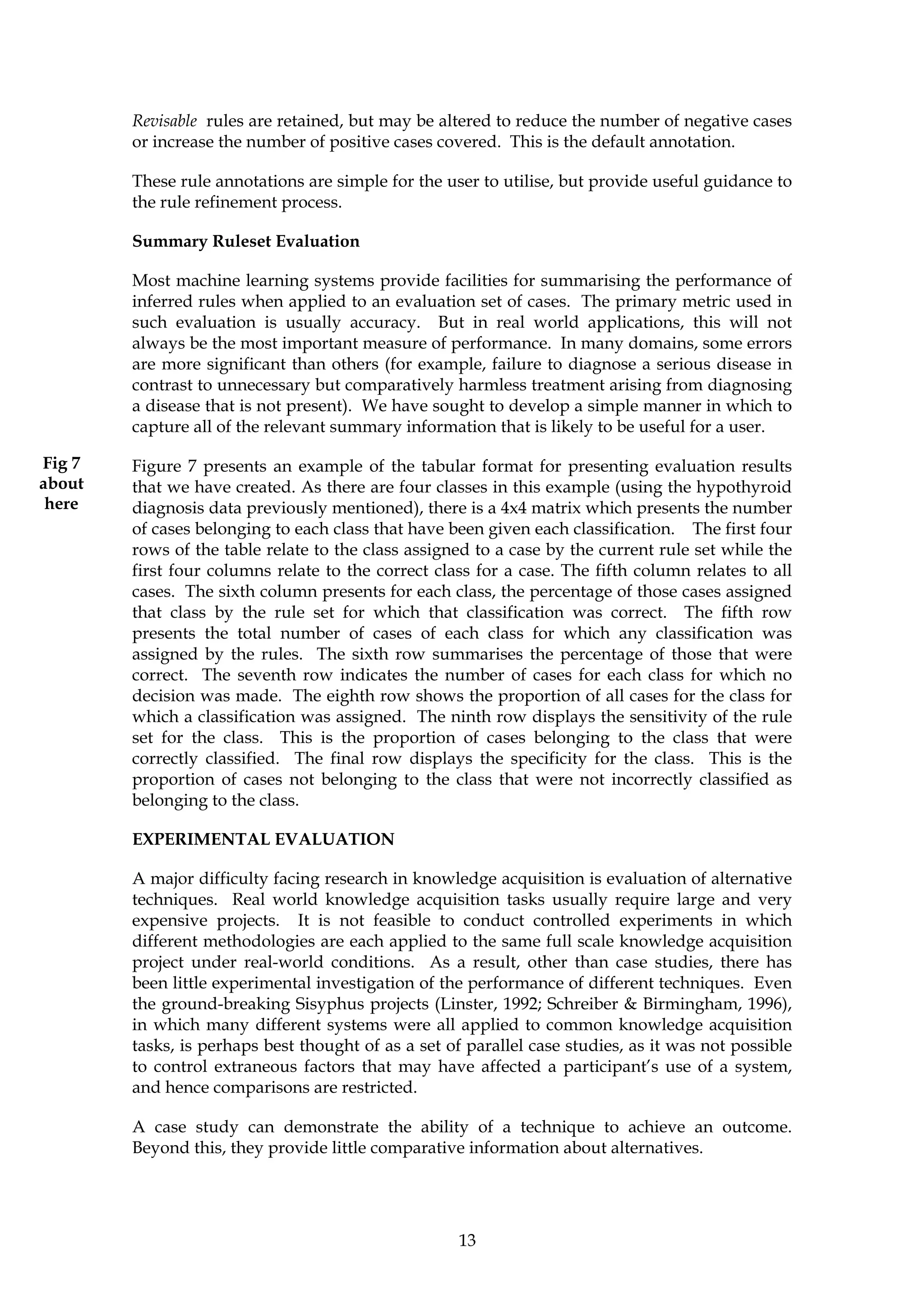 Revisable rules are retained, but may be altered to reduce the number of negative cases
        or increase the number of positive cases covered. This is the default annotation.

        These rule annotations are simple for the user to utilise, but provide useful guidance to
        the rule refinement process.

        Summary Ruleset Evaluation

        Most machine learning systems provide facilities for summarising the performance of
        inferred rules when applied to an evaluation set of cases. The primary metric used in
        such evaluation is usually accuracy. But in real world applications, this will not
        always be the most important measure of performance. In many domains, some errors
        are more significant than others (for example, failure to diagnose a serious disease in
        contrast to unnecessary but comparatively harmless treatment arising from diagnosing
        a disease that is not present). We have sought to develop a simple manner in which to
        capture all of the relevant summary information that is likely to be useful for a user.

Fig 7   Figure 7 presents an example of the tabular format for presenting evaluation results
about   that we have created. As there are four classes in this example (using the hypothyroid
 here   diagnosis data previously mentioned), there is a 4x4 matrix which presents the number
        of cases belonging to each class that have been given each classification. The first four
        rows of the table relate to the class assigned to a case by the current rule set while the
        first four columns relate to the correct class for a case. The fifth column relates to all
        cases. The sixth column presents for each class, the percentage of those cases assigned
        that class by the rule set for which that classification was correct. The fifth row
        presents the total number of cases of each class for which any classification was
        assigned by the rules. The sixth row summarises the percentage of those that were
        correct. The seventh row indicates the number of cases for each class for which no
        decision was made. The eighth row shows the proportion of all cases for the class for
        which a classification was assigned. The ninth row displays the sensitivity of the rule
        set for the class. This is the proportion of cases belonging to the class that were
        correctly classified. The final row displays the specificity for the class. This is the
        proportion of cases not belonging to the class that were not incorrectly classified as
        belonging to the class.

        EXPERIMENTAL EVALUATION

        A major difficulty facing research in knowledge acquisition is evaluation of alternative
        techniques. Real world knowledge acquisition tasks usually require large and very
        expensive projects. It is not feasible to conduct controlled experiments in which
        different methodologies are each applied to the same full scale knowledge acquisition
        project under real-world conditions. As a result, other than case studies, there has
        been little experimental investigation of the performance of different techniques. Even
        the ground-breaking Sisyphus projects (Linster, 1992; Schreiber & Birmingham, 1996),
        in which many different systems were all applied to common knowledge acquisition
        tasks, is perhaps best thought of as a set of parallel case studies, as it was not possible
        to control extraneous factors that may have affected a participant’s use of a system,
        and hence comparisons are restricted.

        A case study can demonstrate the ability of a technique to achieve an outcome.
        Beyond this, they provide little comparative information about alternatives.




                                                     13
 