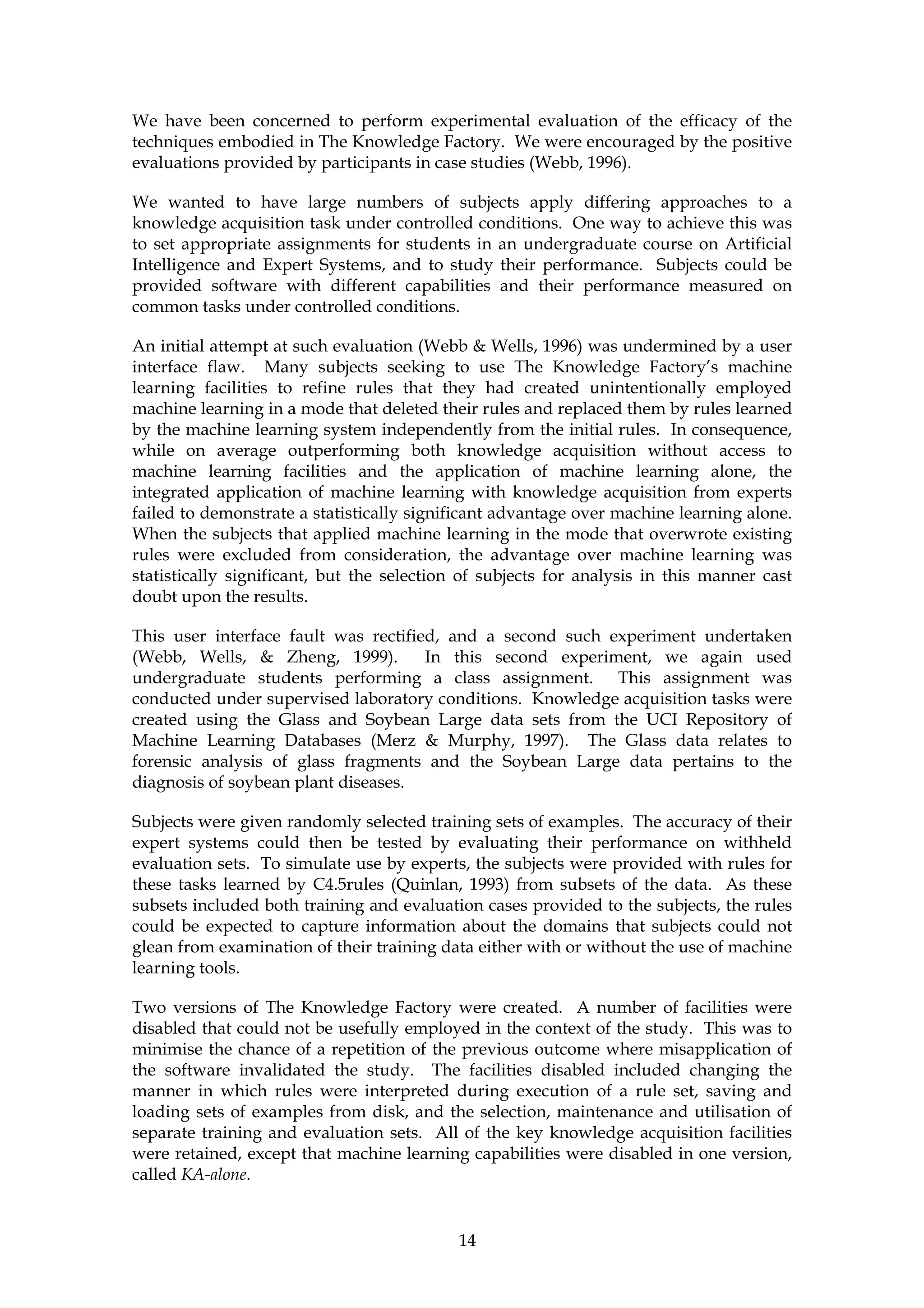 We have been concerned to perform experimental evaluation of the efficacy of the
techniques embodied in The Knowledge Factory. We were encouraged by the positive
evaluations provided by participants in case studies (Webb, 1996).

We wanted to have large numbers of subjects apply differing approaches to a
knowledge acquisition task under controlled conditions. One way to achieve this was
to set appropriate assignments for students in an undergraduate course on Artificial
Intelligence and Expert Systems, and to study their performance. Subjects could be
provided software with different capabilities and their performance measured on
common tasks under controlled conditions.

An initial attempt at such evaluation (Webb & Wells, 1996) was undermined by a user
interface flaw. Many subjects seeking to use The Knowledge Factory’s machine
learning facilities to refine rules that they had created unintentionally employed
machine learning in a mode that deleted their rules and replaced them by rules learned
by the machine learning system independently from the initial rules. In consequence,
while on average outperforming both knowledge acquisition without access to
machine learning facilities and the application of machine learning alone, the
integrated application of machine learning with knowledge acquisition from experts
failed to demonstrate a statistically significant advantage over machine learning alone.
When the subjects that applied machine learning in the mode that overwrote existing
rules were excluded from consideration, the advantage over machine learning was
statistically significant, but the selection of subjects for analysis in this manner cast
doubt upon the results.

This user interface fault was rectified, and a second such experiment undertaken
(Webb, Wells, & Zheng, 1999).         In this second experiment, we again used
undergraduate students performing a class assignment. This assignment was
conducted under supervised laboratory conditions. Knowledge acquisition tasks were
created using the Glass and Soybean Large data sets from the UCI Repository of
Machine Learning Databases (Merz & Murphy, 1997). The Glass data relates to
forensic analysis of glass fragments and the Soybean Large data pertains to the
diagnosis of soybean plant diseases.

Subjects were given randomly selected training sets of examples. The accuracy of their
expert systems could then be tested by evaluating their performance on withheld
evaluation sets. To simulate use by experts, the subjects were provided with rules for
these tasks learned by C4.5rules (Quinlan, 1993) from subsets of the data. As these
subsets included both training and evaluation cases provided to the subjects, the rules
could be expected to capture information about the domains that subjects could not
glean from examination of their training data either with or without the use of machine
learning tools.

Two versions of The Knowledge Factory were created. A number of facilities were
disabled that could not be usefully employed in the context of the study. This was to
minimise the chance of a repetition of the previous outcome where misapplication of
the software invalidated the study. The facilities disabled included changing the
manner in which rules were interpreted during execution of a rule set, saving and
loading sets of examples from disk, and the selection, maintenance and utilisation of
separate training and evaluation sets. All of the key knowledge acquisition facilities
were retained, except that machine learning capabilities were disabled in one version,
called KA-alone.


                                            14
 