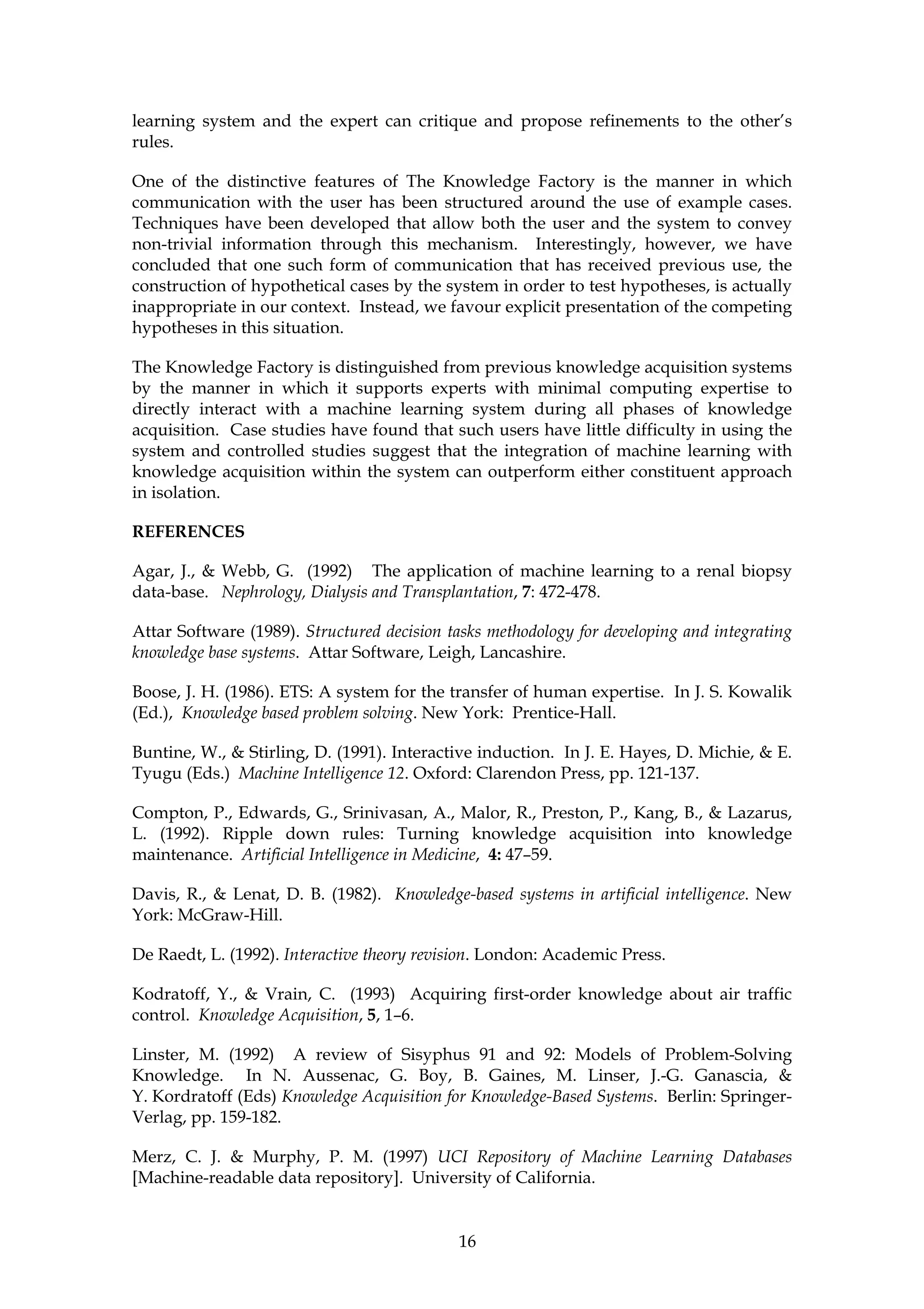 learning system and the expert can critique and propose refinements to the other’s
rules.

One of the distinctive features of The Knowledge Factory is the manner in which
communication with the user has been structured around the use of example cases.
Techniques have been developed that allow both the user and the system to convey
non-trivial information through this mechanism. Interestingly, however, we have
concluded that one such form of communication that has received previous use, the
construction of hypothetical cases by the system in order to test hypotheses, is actually
inappropriate in our context. Instead, we favour explicit presentation of the competing
hypotheses in this situation.

The Knowledge Factory is distinguished from previous knowledge acquisition systems
by the manner in which it supports experts with minimal computing expertise to
directly interact with a machine learning system during all phases of knowledge
acquisition. Case studies have found that such users have little difficulty in using the
system and controlled studies suggest that the integration of machine learning with
knowledge acquisition within the system can outperform either constituent approach
in isolation.

REFERENCES

Agar, J., & Webb, G. (1992) The application of machine learning to a renal biopsy
data-base. Nephrology, Dialysis and Transplantation, 7: 472-478.

Attar Software (1989). Structured decision tasks methodology for developing and integrating
knowledge base systems. Attar Software, Leigh, Lancashire.

Boose, J. H. (1986). ETS: A system for the transfer of human expertise. In J. S. Kowalik
(Ed.), Knowledge based problem solving. New York: Prentice-Hall.

Buntine, W., & Stirling, D. (1991). Interactive induction. In J. E. Hayes, D. Michie, & E.
Tyugu (Eds.) Machine Intelligence 12. Oxford: Clarendon Press, pp. 121-137.

Compton, P., Edwards, G., Srinivasan, A., Malor, R., Preston, P., Kang, B., & Lazarus,
L. (1992). Ripple down rules: Turning knowledge acquisition into knowledge
maintenance. Artificial Intelligence in Medicine, 4: 47–59.

Davis, R., & Lenat, D. B. (1982). Knowledge-based systems in artificial intelligence. New
York: McGraw-Hill.

De Raedt, L. (1992). Interactive theory revision. London: Academic Press.

Kodratoff, Y., & Vrain, C. (1993) Acquiring first-order knowledge about air traffic
control. Knowledge Acquisition, 5, 1–6.

Linster, M. (1992) A review of Sisyphus 91 and 92: Models of Problem-Solving
Knowledge. In N. Aussenac, G. Boy, B. Gaines, M. Linser, J.-G. Ganascia, &
Y. Kordratoff (Eds) Knowledge Acquisition for Knowledge-Based Systems. Berlin: Springer-
Verlag, pp. 159-182.

Merz, C. J. & Murphy, P. M. (1997) UCI Repository of Machine Learning Databases
[Machine-readable data repository]. University of California.


                                             16
 