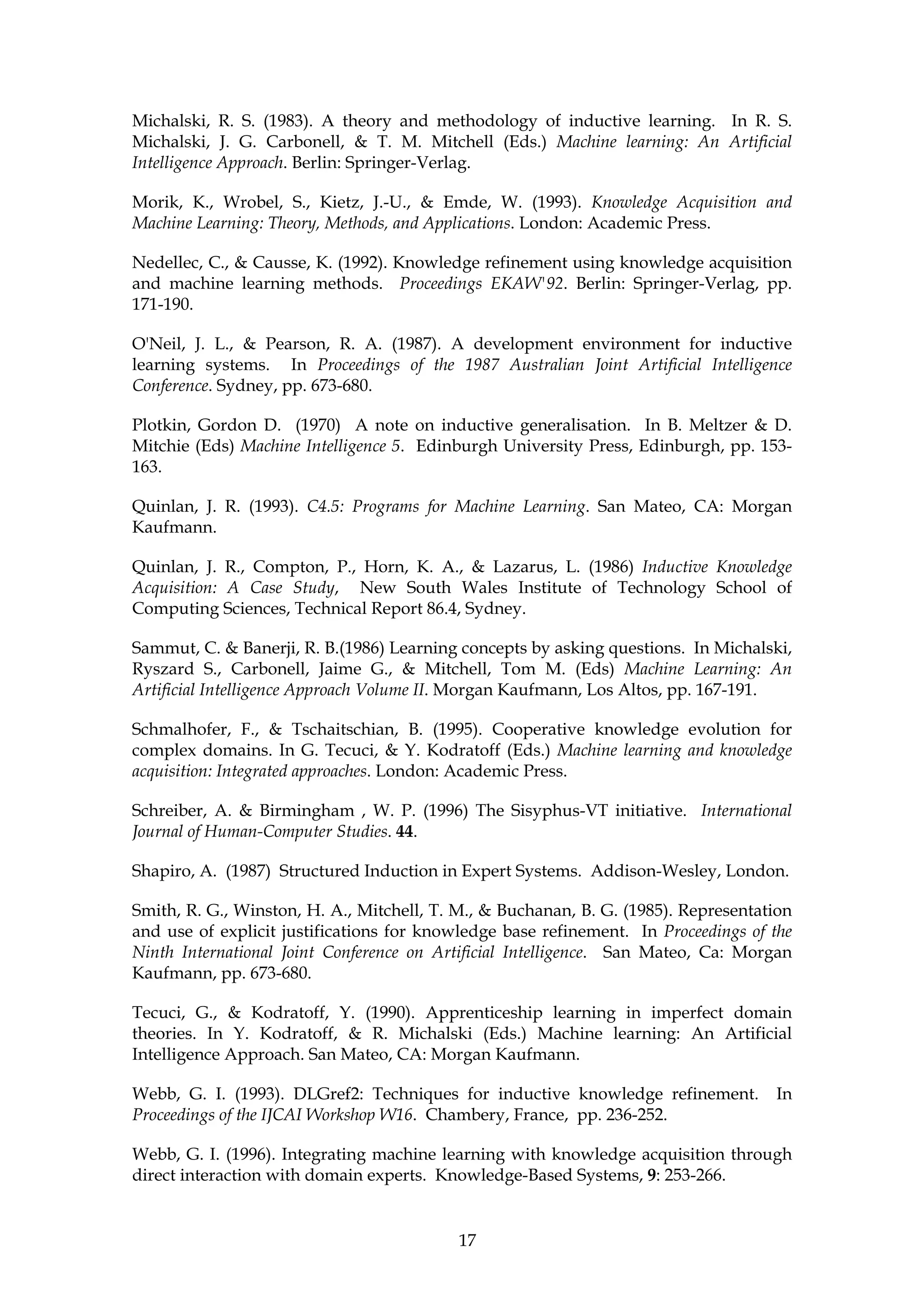 Michalski, R. S. (1983). A theory and methodology of inductive learning. In R. S.
Michalski, J. G. Carbonell, & T. M. Mitchell (Eds.) Machine learning: An Artificial
Intelligence Approach. Berlin: Springer-Verlag.

Morik, K., Wrobel, S., Kietz, J.-U., & Emde, W. (1993). Knowledge Acquisition and
Machine Learning: Theory, Methods, and Applications. London: Academic Press.

Nedellec, C., & Causse, K. (1992). Knowledge refinement using knowledge acquisition
and machine learning methods. Proceedings EKAW'92. Berlin: Springer-Verlag, pp.
171-190.

O'Neil, J. L., & Pearson, R. A. (1987). A development environment for inductive
learning systems. In Proceedings of the 1987 Australian Joint Artificial Intelligence
Conference. Sydney, pp. 673-680.

Plotkin, Gordon D. (1970) A note on inductive generalisation. In B. Meltzer & D.
Mitchie (Eds) Machine Intelligence 5. Edinburgh University Press, Edinburgh, pp. 153-
163.

Quinlan, J. R. (1993). C4.5: Programs for Machine Learning. San Mateo, CA: Morgan
Kaufmann.

Quinlan, J. R., Compton, P., Horn, K. A., & Lazarus, L. (1986) Inductive Knowledge
Acquisition: A Case Study, New South Wales Institute of Technology School of
Computing Sciences, Technical Report 86.4, Sydney.

Sammut, C. & Banerji, R. B.(1986) Learning concepts by asking questions. In Michalski,
Ryszard S., Carbonell, Jaime G., & Mitchell, Tom M. (Eds) Machine Learning: An
Artificial Intelligence Approach Volume II. Morgan Kaufmann, Los Altos, pp. 167-191.

Schmalhofer, F., & Tschaitschian, B. (1995). Cooperative knowledge evolution for
complex domains. In G. Tecuci, & Y. Kodratoff (Eds.) Machine learning and knowledge
acquisition: Integrated approaches. London: Academic Press.

Schreiber, A. & Birmingham , W. P. (1996) The Sisyphus-VT initiative. International
Journal of Human-Computer Studies. 44.

Shapiro, A. (1987) Structured Induction in Expert Systems. Addison-Wesley, London.

Smith, R. G., Winston, H. A., Mitchell, T. M., & Buchanan, B. G. (1985). Representation
and use of explicit justifications for knowledge base refinement. In Proceedings of the
Ninth International Joint Conference on Artificial Intelligence. San Mateo, Ca: Morgan
Kaufmann, pp. 673-680.

Tecuci, G., & Kodratoff, Y. (1990). Apprenticeship learning in imperfect domain
theories. In Y. Kodratoff, & R. Michalski (Eds.) Machine learning: An Artificial
Intelligence Approach. San Mateo, CA: Morgan Kaufmann.

Webb, G. I. (1993). DLGref2: Techniques for inductive knowledge refinement.         In
Proceedings of the IJCAI Workshop W16. Chambery, France, pp. 236-252.

Webb, G. I. (1996). Integrating machine learning with knowledge acquisition through
direct interaction with domain experts. Knowledge-Based Systems, 9: 253-266.


                                           17
 