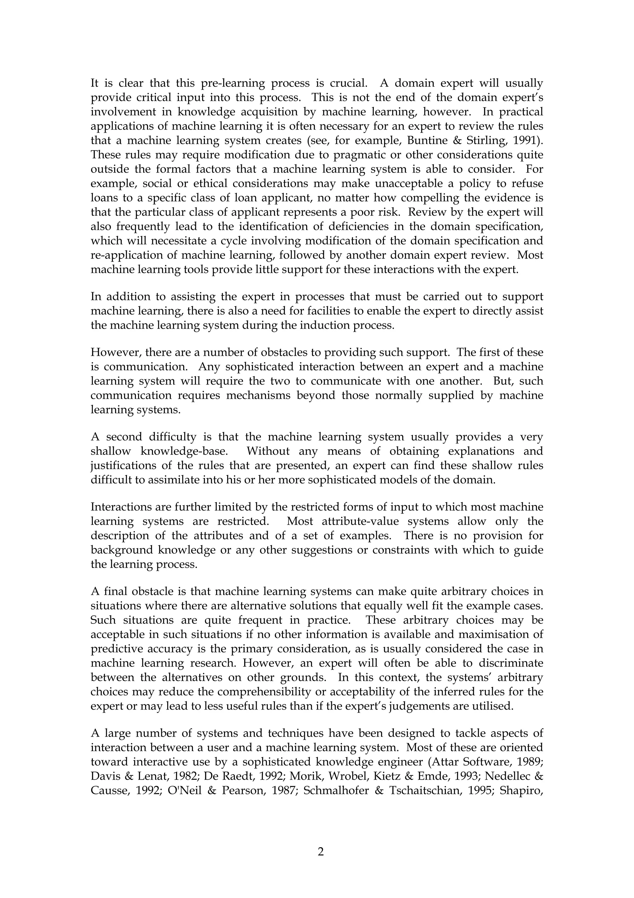 It is clear that this pre-learning process is crucial. A domain expert will usually
provide critical input into this process. This is not the end of the domain expert’s
involvement in knowledge acquisition by machine learning, however. In practical
applications of machine learning it is often necessary for an expert to review the rules
that a machine learning system creates (see, for example, Buntine & Stirling, 1991).
These rules may require modification due to pragmatic or other considerations quite
outside the formal factors that a machine learning system is able to consider. For
example, social or ethical considerations may make unacceptable a policy to refuse
loans to a specific class of loan applicant, no matter how compelling the evidence is
that the particular class of applicant represents a poor risk. Review by the expert will
also frequently lead to the identification of deficiencies in the domain specification,
which will necessitate a cycle involving modification of the domain specification and
re-application of machine learning, followed by another domain expert review. Most
machine learning tools provide little support for these interactions with the expert.

In addition to assisting the expert in processes that must be carried out to support
machine learning, there is also a need for facilities to enable the expert to directly assist
the machine learning system during the induction process.

However, there are a number of obstacles to providing such support. The first of these
is communication. Any sophisticated interaction between an expert and a machine
learning system will require the two to communicate with one another. But, such
communication requires mechanisms beyond those normally supplied by machine
learning systems.

A second difficulty is that the machine learning system usually provides a very
shallow knowledge-base.          Without any means of obtaining explanations and
justifications of the rules that are presented, an expert can find these shallow rules
difficult to assimilate into his or her more sophisticated models of the domain.

Interactions are further limited by the restricted forms of input to which most machine
learning systems are restricted. Most attribute-value systems allow only the
description of the attributes and of a set of examples. There is no provision for
background knowledge or any other suggestions or constraints with which to guide
the learning process.

A final obstacle is that machine learning systems can make quite arbitrary choices in
situations where there are alternative solutions that equally well fit the example cases.
Such situations are quite frequent in practice. These arbitrary choices may be
acceptable in such situations if no other information is available and maximisation of
predictive accuracy is the primary consideration, as is usually considered the case in
machine learning research. However, an expert will often be able to discriminate
between the alternatives on other grounds. In this context, the systems’ arbitrary
choices may reduce the comprehensibility or acceptability of the inferred rules for the
expert or may lead to less useful rules than if the expert’s judgements are utilised.

A large number of systems and techniques have been designed to tackle aspects of
interaction between a user and a machine learning system. Most of these are oriented
toward interactive use by a sophisticated knowledge engineer (Attar Software, 1989;
Davis & Lenat, 1982; De Raedt, 1992; Morik, Wrobel, Kietz & Emde, 1993; Nedellec &
Causse, 1992; O'Neil & Pearson, 1987; Schmalhofer & Tschaitschian, 1995; Shapiro,




                                              2
 