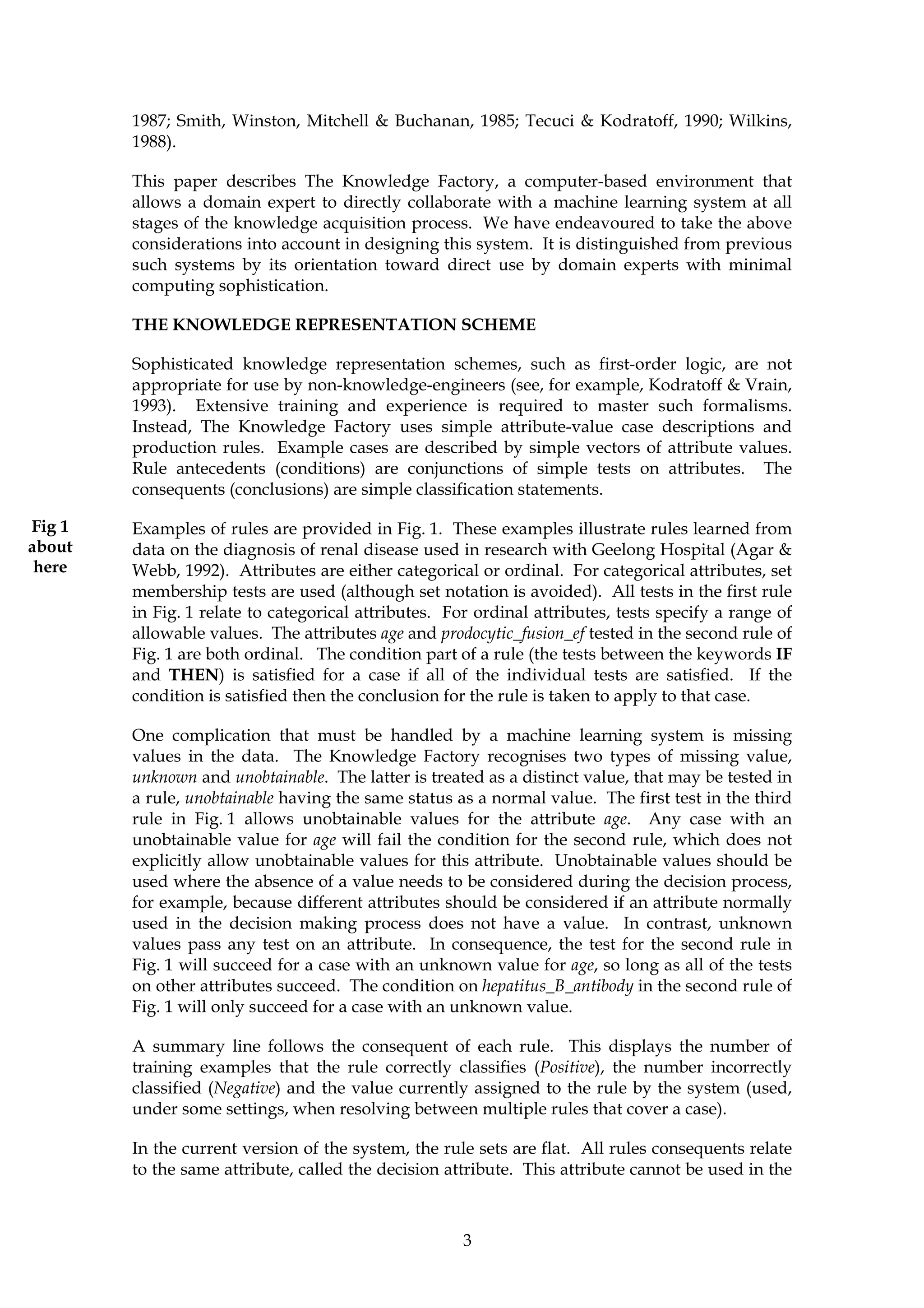 1987; Smith, Winston, Mitchell & Buchanan, 1985; Tecuci & Kodratoff, 1990; Wilkins,
        1988).

        This paper describes The Knowledge Factory, a computer-based environment that
        allows a domain expert to directly collaborate with a machine learning system at all
        stages of the knowledge acquisition process. We have endeavoured to take the above
        considerations into account in designing this system. It is distinguished from previous
        such systems by its orientation toward direct use by domain experts with minimal
        computing sophistication.

        THE KNOWLEDGE REPRESENTATION SCHEME

        Sophisticated knowledge representation schemes, such as first-order logic, are not
        appropriate for use by non-knowledge-engineers (see, for example, Kodratoff & Vrain,
        1993). Extensive training and experience is required to master such formalisms.
        Instead, The Knowledge Factory uses simple attribute-value case descriptions and
        production rules. Example cases are described by simple vectors of attribute values.
        Rule antecedents (conditions) are conjunctions of simple tests on attributes. The
        consequents (conclusions) are simple classification statements.

Fig 1   Examples of rules are provided in Fig. 1. These examples illustrate rules learned from
about   data on the diagnosis of renal disease used in research with Geelong Hospital (Agar &
 here   Webb, 1992). Attributes are either categorical or ordinal. For categorical attributes, set
        membership tests are used (although set notation is avoided). All tests in the first rule
        in Fig. 1 relate to categorical attributes. For ordinal attributes, tests specify a range of
        allowable values. The attributes age and prodocytic_fusion_ef tested in the second rule of
        Fig. 1 are both ordinal. The condition part of a rule (the tests between the keywords IF
        and THEN) is satisfied for a case if all of the individual tests are satisfied. If the
        condition is satisfied then the conclusion for the rule is taken to apply to that case.

        One complication that must be handled by a machine learning system is missing
        values in the data. The Knowledge Factory recognises two types of missing value,
        unknown and unobtainable. The latter is treated as a distinct value, that may be tested in
        a rule, unobtainable having the same status as a normal value. The first test in the third
        rule in Fig. 1 allows unobtainable values for the attribute age. Any case with an
        unobtainable value for age will fail the condition for the second rule, which does not
        explicitly allow unobtainable values for this attribute. Unobtainable values should be
        used where the absence of a value needs to be considered during the decision process,
        for example, because different attributes should be considered if an attribute normally
        used in the decision making process does not have a value. In contrast, unknown
        values pass any test on an attribute. In consequence, the test for the second rule in
        Fig. 1 will succeed for a case with an unknown value for age, so long as all of the tests
        on other attributes succeed. The condition on hepatitus_B_antibody in the second rule of
        Fig. 1 will only succeed for a case with an unknown value.

        A summary line follows the consequent of each rule. This displays the number of
        training examples that the rule correctly classifies (Positive), the number incorrectly
        classified (Negative) and the value currently assigned to the rule by the system (used,
        under some settings, when resolving between multiple rules that cover a case).

        In the current version of the system, the rule sets are flat. All rules consequents relate
        to the same attribute, called the decision attribute. This attribute cannot be used in the



                                                      3
 