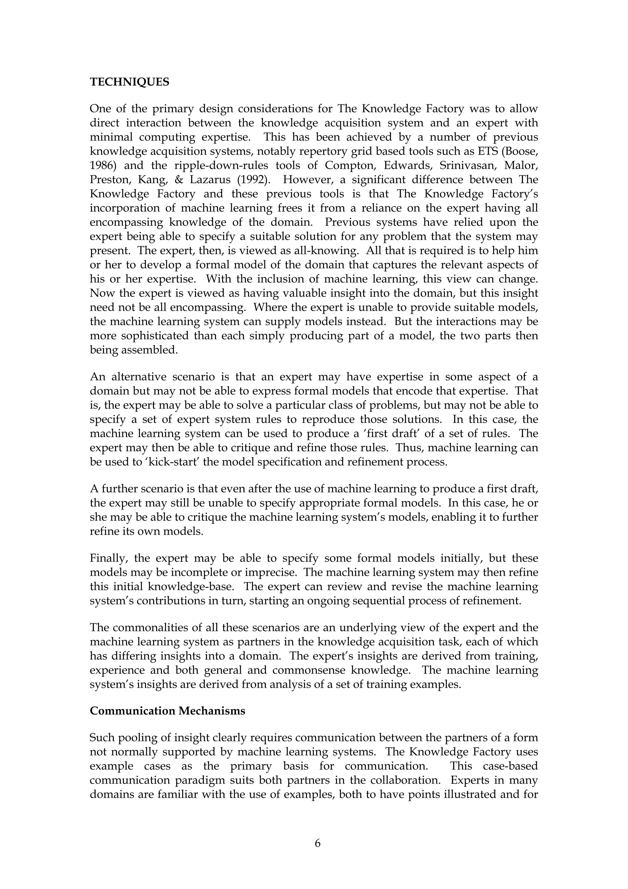 TECHNIQUES

One of the primary design considerations for The Knowledge Factory was to allow
direct interaction between the knowledge acquisition system and an expert with
minimal computing expertise. This has been achieved by a number of previous
knowledge acquisition systems, notably repertory grid based tools such as ETS (Boose,
1986) and the ripple-down-rules tools of Compton, Edwards, Srinivasan, Malor,
Preston, Kang, & Lazarus (1992). However, a significant difference between The
Knowledge Factory and these previous tools is that The Knowledge Factory’s
incorporation of machine learning frees it from a reliance on the expert having all
encompassing knowledge of the domain. Previous systems have relied upon the
expert being able to specify a suitable solution for any problem that the system may
present. The expert, then, is viewed as all-knowing. All that is required is to help him
or her to develop a formal model of the domain that captures the relevant aspects of
his or her expertise. With the inclusion of machine learning, this view can change.
Now the expert is viewed as having valuable insight into the domain, but this insight
need not be all encompassing. Where the expert is unable to provide suitable models,
the machine learning system can supply models instead. But the interactions may be
more sophisticated than each simply producing part of a model, the two parts then
being assembled.

An alternative scenario is that an expert may have expertise in some aspect of a
domain but may not be able to express formal models that encode that expertise. That
is, the expert may be able to solve a particular class of problems, but may not be able to
specify a set of expert system rules to reproduce those solutions. In this case, the
machine learning system can be used to produce a ‘first draft’ of a set of rules. The
expert may then be able to critique and refine those rules. Thus, machine learning can
be used to ‘kick-start’ the model specification and refinement process.

A further scenario is that even after the use of machine learning to produce a first draft,
the expert may still be unable to specify appropriate formal models. In this case, he or
she may be able to critique the machine learning system’s models, enabling it to further
refine its own models.

Finally, the expert may be able to specify some formal models initially, but these
models may be incomplete or imprecise. The machine learning system may then refine
this initial knowledge-base. The expert can review and revise the machine learning
system’s contributions in turn, starting an ongoing sequential process of refinement.

The commonalities of all these scenarios are an underlying view of the expert and the
machine learning system as partners in the knowledge acquisition task, each of which
has differing insights into a domain. The expert’s insights are derived from training,
experience and both general and commonsense knowledge. The machine learning
system’s insights are derived from analysis of a set of training examples.

Communication Mechanisms

Such pooling of insight clearly requires communication between the partners of a form
not normally supported by machine learning systems. The Knowledge Factory uses
example cases as the primary basis for communication.                This case-based
communication paradigm suits both partners in the collaboration. Experts in many
domains are familiar with the use of examples, both to have points illustrated and for



                                             6
 