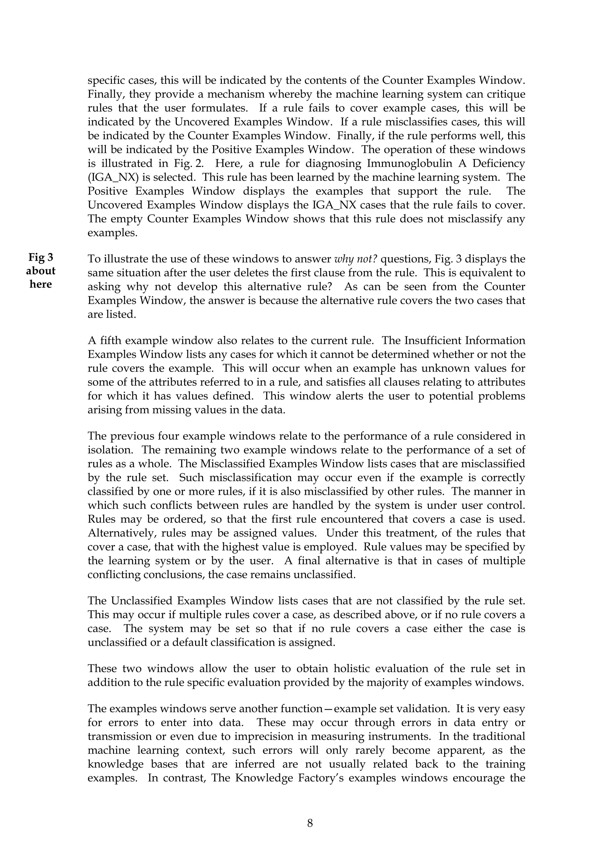 specific cases, this will be indicated by the contents of the Counter Examples Window.
        Finally, they provide a mechanism whereby the machine learning system can critique
        rules that the user formulates. If a rule fails to cover example cases, this will be
        indicated by the Uncovered Examples Window. If a rule misclassifies cases, this will
        be indicated by the Counter Examples Window. Finally, if the rule performs well, this
        will be indicated by the Positive Examples Window. The operation of these windows
        is illustrated in Fig. 2. Here, a rule for diagnosing Immunoglobulin A Deficiency
        (IGA_NX) is selected. This rule has been learned by the machine learning system. The
        Positive Examples Window displays the examples that support the rule. The
        Uncovered Examples Window displays the IGA_NX cases that the rule fails to cover.
        The empty Counter Examples Window shows that this rule does not misclassify any
        examples.

Fig 3   To illustrate the use of these windows to answer why not? questions, Fig. 3 displays the
about   same situation after the user deletes the first clause from the rule. This is equivalent to
 here   asking why not develop this alternative rule? As can be seen from the Counter
        Examples Window, the answer is because the alternative rule covers the two cases that
        are listed.

        A fifth example window also relates to the current rule. The Insufficient Information
        Examples Window lists any cases for which it cannot be determined whether or not the
        rule covers the example. This will occur when an example has unknown values for
        some of the attributes referred to in a rule, and satisfies all clauses relating to attributes
        for which it has values defined. This window alerts the user to potential problems
        arising from missing values in the data.

        The previous four example windows relate to the performance of a rule considered in
        isolation. The remaining two example windows relate to the performance of a set of
        rules as a whole. The Misclassified Examples Window lists cases that are misclassified
        by the rule set. Such misclassification may occur even if the example is correctly
        classified by one or more rules, if it is also misclassified by other rules. The manner in
        which such conflicts between rules are handled by the system is under user control.
        Rules may be ordered, so that the first rule encountered that covers a case is used.
        Alternatively, rules may be assigned values. Under this treatment, of the rules that
        cover a case, that with the highest value is employed. Rule values may be specified by
        the learning system or by the user. A final alternative is that in cases of multiple
        conflicting conclusions, the case remains unclassified.

        The Unclassified Examples Window lists cases that are not classified by the rule set.
        This may occur if multiple rules cover a case, as described above, or if no rule covers a
        case. The system may be set so that if no rule covers a case either the case is
        unclassified or a default classification is assigned.

        These two windows allow the user to obtain holistic evaluation of the rule set in
        addition to the rule specific evaluation provided by the majority of examples windows.

        The examples windows serve another function—example set validation. It is very easy
        for errors to enter into data. These may occur through errors in data entry or
        transmission or even due to imprecision in measuring instruments. In the traditional
        machine learning context, such errors will only rarely become apparent, as the
        knowledge bases that are inferred are not usually related back to the training
        examples. In contrast, The Knowledge Factory’s examples windows encourage the



                                                       8
 