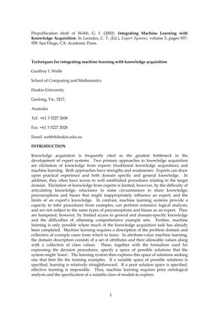 Prepublication draft of Webb, G. I. (2002). Integrating Machine Learning with
Knowledge Acquisition. In Leondes, C. T. (Ed.), Expert Systems, volume 3, pages 937-
959. San Diego, CA: Academic Press.



Techniques for integrating machine learning with knowledge acquisition

Geoffrey I. Webb

School of Computing and Mathematics

Deakin University

Geelong, Vic, 3217,

Australia

Tel: +61 3 5227 2606

Fax: +61 3 5227 2028

Email: webb@deakin.edu.au

INTRODUCTION

Knowledge acquisition is frequently cited as the greatest bottleneck in the
development of expert systems. Two primary approaches to knowledge acquisition
are elicitation of knowledge from experts (traditional knowledge acquisition) and
machine learning. Both approaches have strengths and weaknesses. Experts can draw
upon practical experience and both domain specific and general knowledge. In
addition, they often have access to well established procedures relating to the target
domain. Elicitation of knowledge from experts is limited, however, by the difficulty of
articulating knowledge; reluctance in some circumstances to share knowledge;
preconceptions and biases that might inappropriately influence an expert; and the
limits of an expert’s knowledge. In contrast, machine learning systems provide a
capacity to infer procedures from examples; can perform extensive logical analysis;
and are not subject to the same types of preconceptions and biases as an expert. They
are hampered, however, by limited access to general and domain-specific knowledge
and the difficulties of obtaining comprehensive example sets. Further, machine
learning is only possible where much of the knowledge acquisition task has already
been completed. Machine learning requires a description of the problem domain and
collection of example cases from which to learn. In attribute-value machine learning,
the domain description consists of a set of attributes and their allowable values along
with a collection of class values. These, together with the formalism used for
expressing the decision procedures, specify a space of possible solutions that the
system might ‘learn’. The learning system then explores this space of solutions seeking
one that best fits the training examples. If a suitable space of possible solutions is
specified, learning is relatively straightforward. If a poor solution space is specified,
effective learning is impossible. Thus, machine learning requires prior ontological
analysis and the specification of a suitable class of models to explore.




                                            1
 