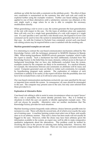 attribute age while the last adds a constraint on the attribute gender. The effect of these
new constraints is summarised on the summary line after each rule and could be
explored further using the examples windows. Further case based editing could be
applied to one of these alternatives until a satisfactory outcome was obtained, or the
user might reach a stage where he or she is able to complete the necessary
modifications directly.

When generalising a rule to cover a case, the system generates the least generalisation
of the rule with respect to the case. For the types of attribute-value rule supported,
there will only ever be a single least generalisation of a rule with respect to a single
case. If a user specifies a new case that a rule should cover, the Expand to Cover Case
command can be used to force the system to immediately generalise that rule to cover
that case. As with the Contract to Exclude Case command, several such case-based
rule editing actions may be required before a user is satisfied with the resulting rule.

Machine generated examples are not used

It is interesting to contrast the case-based communication mechanisms utilised by The
Knowledge Factory with the techniques pioneered in MARVIN (Sammut & Banerji,
1986). When testing hypotheses, MARVIN actively generates ‘examples’ which it asks
the expert to classify. Such a mechanism has been deliberately excluded from The
Knowledge Factory in the belief that, for many domains, without access to the types of
background knowledge that we have also deliberately excluded from the system,
examples created by the computer are likely to be nonsensical. In a medical domain,
for example, the interactions between and constraints on attributes will be many and
varied. Computer generated cases are likely to violate such constraints, for example,
by hypothesising pregnant male patients. The exploration of violation of such
constraints is unlikely to be useful, as the expert will know that the possibility does not
have to be excluded from a rule as it will never arise in practice.

Our case-based communication mechanisms exclusively use cases specified by the user
or imported from outside the system. In consequence, all cases should be meaningful
to the user. The computer may present cases to the user, but only cases selected from
those provided to it.

Exploration of Alternative Rules

Case-based rule editing is able to assist in some circumstances where an expert ‘knows’
that a rule is unsuitable, but cannot identify precisely how. But, it is limited to
situations in which the user can specify or identify appropriate example cases. This
will not always be possible. Alternative rules are another mechanism that The
Knowledge Factory provides for such situations.

Machine learning systems frequently make arbitrary choices between possible tests for
inclusion in a rule. There will often be several tests, all of which cover exactly the same
set of training cases. A machine learning system must select one of these, and usually
does so in an arbitrary manner. That such a choice has been made will not usually be
flagged to the user. However, while the choice may have been arbitrary given the
information available to the system, an expert may well be able to make comparative
qualitative judgements about the alternatives. This problem could be tackled by
involving the user in the process of selecting tests during induction. However, this
would impose a large burden on the user. There are very many such tests considered



                                             10
 