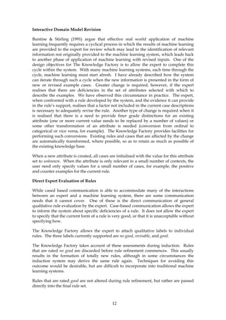 Interactive Domain Model Revision

Buntine & Stirling (1991) argue that effective real world application of machine
learning frequently requires a cyclical process in which the results of machine learning
are provided to the expert for review which may lead to the identification of relevant
information not originally provided to the machine learning system, which leads back
to another phase of application of machine learning with revised inputs. One of the
design objectives for The Knowledge Factory is to allow the expert to complete this
cycle within the system. With many machine learning systems, each time through the
cycle, machine learning must start afresh. I have already described how the system
can iterate through such a cycle when the new information is presented in the form of
new or revised example cases. Greater change is required, however, if the expert
realises that there are deficiencies in the set of attributes selected with which to
describe the examples. We have observed this circumstance in practice. The expert,
when confronted with a rule developed by the system, and the evidence it can provide
in the rule’s support, realises that a factor not included in the current case descriptions
is necessary to adequately revise the rule. Another type of change is required when it
is realised that there is a need to provide finer grade distinctions for an existing
attribute (one or more current value needs to be replaced by a number of values) or
some other transformation of an attribute is needed (conversion from ordinal to
categorical or vice versa, for example). The Knowledge Factory provides facilities for
performing such conversions. Existing rules and cases that are affected by the change
are automatically transformed, where possible, so as to retain as much as possible of
the existing knowledge base.

When a new attribute is created, all cases are initialised with the value for this attribute
set to unknown. When the attribute is only relevant in a small number of contexts, the
user need only specify values for a small number of cases, for example, the positive
and counter examples for the current rule.

Direct Expert Evaluation of Rules

While cased based communication is able to accommodate many of the interactions
between an expert and a machine learning system, there are some communication
needs that it cannot cover. One of these is the direct communication of general
qualitative rule evaluation by the expert. Case-based communication allows the expert
to inform the system about specific deficiencies of a rule. It does not allow the expert
to specify that the current form of a rule is very good, or that it is unacceptable without
specifying how.

The Knowledge Factory allows the expert to attach qualitative labels to individual
rules. The three labels currently supported are no good, revisable, and good.

The Knowledge Factory takes account of these assessments during induction. Rules
that are rated no good are discarded before rule refinement commences. This usually
results in the formation of totally new rules, although in some circumstances the
induction system may derive the same rule again. Techniques for avoiding this
outcome would be desirable, but are difficult to incorporate into traditional machine
learning systems.

Rules that are rated good are not altered during rule refinement, but rather are passed
directly into the final rule set.



                                             12
 