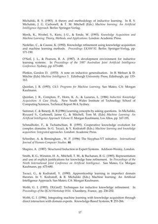 Michalski, R. S. (1983). A theory and methodology of inductive learning. In R. S.
Michalski, J. G. Carbonell, & T. M. Mitchell (Eds.) Machine learning: An Artificial
Intelligence Approach. Berlin: Springer-Verlag.

Morik, K., Wrobel, S., Kietz, J.-U., & Emde, W. (1993). Knowledge Acquisition and
Machine Learning: Theory, Methods, and Applications. London: Academic Press.

Nedellec, C., & Causse, K. (1992). Knowledge refinement using knowledge acquisition
and machine learning methods. Proceedings EKAW'92. Berlin: Springer-Verlag, pp.
171-190.

O'Neil, J. L., & Pearson, R. A. (1987). A development environment for inductive
learning systems. In Proceedings of the 1987 Australian Joint Artificial Intelligence
Conference. Sydney, pp. 673-680.

Plotkin, Gordon D. (1970) A note on inductive generalisation. In B. Meltzer & D.
Mitchie (Eds) Machine Intelligence 5. Edinburgh University Press, Edinburgh, pp. 153-
163.

Quinlan, J. R. (1993). C4.5: Programs for Machine Learning. San Mateo, CA: Morgan
Kaufmann.

Quinlan, J. R., Compton, P., Horn, K. A., & Lazarus, L. (1986) Inductive Knowledge
Acquisition: A Case Study, New South Wales Institute of Technology School of
Computing Sciences, Technical Report 86.4, Sydney.

Sammut, C. & Banerji, R. B.(1986) Learning concepts by asking questions. In Michalski,
Ryszard S., Carbonell, Jaime G., & Mitchell, Tom M. (Eds) Machine Learning: An
Artificial Intelligence Approach Volume II. Morgan Kaufmann, Los Altos, pp. 167-191.

Schmalhofer, F., & Tschaitschian, B. (1995). Cooperative knowledge evolution for
complex domains. In G. Tecuci, & Y. Kodratoff (Eds.) Machine learning and knowledge
acquisition: Integrated approaches. London: Academic Press.

Schreiber, A. & Birmingham , W. P. (1996) The Sisyphus-VT initiative. International
Journal of Human-Computer Studies. 44.

Shapiro, A. (1987) Structured Induction in Expert Systems. Addison-Wesley, London.

Smith, R. G., Winston, H. A., Mitchell, T. M., & Buchanan, B. G. (1985). Representation
and use of explicit justifications for knowledge base refinement. In Proceedings of the
Ninth International Joint Conference on Artificial Intelligence. San Mateo, Ca: Morgan
Kaufmann, pp. 673-680.

Tecuci, G., & Kodratoff, Y. (1990). Apprenticeship learning in imperfect domain
theories. In Y. Kodratoff, & R. Michalski (Eds.) Machine learning: An Artificial
Intelligence Approach. San Mateo, CA: Morgan Kaufmann.

Webb, G. I. (1993). DLGref2: Techniques for inductive knowledge refinement.         In
Proceedings of the IJCAI Workshop W16. Chambery, France, pp. 236-252.

Webb, G. I. (1996). Integrating machine learning with knowledge acquisition through
direct interaction with domain experts. Knowledge-Based Systems, 9: 253-266.


                                           17
 