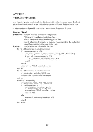 APPENDIX A

THE DLGREF ALGORITHM

α is the most specific possible rule for the class positive, that covers no cases. The least
generalisation of α against a case results in the most specific rule that covers that case.

ζ is the most general possible rule for the class positive, that covers all cases.

Function DLGref
Parameters: rules: an initial set of rules for a single class
                POS: a set of cases belonging to that class
                NEG: a set of cases that do not belong to the class
                value(): a function from rules to numeric values such that the higher the
                value the greater the preference for the rule.
Returns:        rules: a revised set of rules for the class
    for r is set to each rule in rules in succession
           if r covers any cases in NEG
                  spec_rule <- generalise_rule(α, covered_cases(r, POS), NEG, value)
                  if spec_rule covers any cases in POS
                        r <- generalise_toward(spec_rule, r, NEG)
                  end if
           end if
           remove from POS all cases that r covers
    end for
    for r is set to each rule in rules in succession
           r <- generalise_rule(r, POS, NEG, value)
           remove from POS all cases that r covers
    end for
    while POS is not empty
           r <- generalise_rule(α, POS, NEG, value)
           if r covers any cases in POS
                  r <- generalise_toward(r, ζ, NEG)
                  remove from POS all cases the r covers
                  add r to rules
           else
                  remove all remaining cases from POS
           end if
    end while




                                              19
 