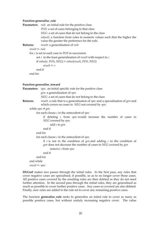 Function generalise_rule
Parameters: rule an initial rule for the positive class
               POS: a set of cases belonging to that class
               NEG: a set of cases that do not belong to the class
               value(): a function from rules to numeric values such that the higher the
               value the greater the preference for the rule.
Returns:       result: a generalisation of rule
    result <- rule
    for c is set to each case in POS in succession
          set r to the least generalisation of result with respect to c
          if value(r, POS, NEG) > value(result, POS, NEG)
                 result <- r
          end if
    end for


Function generalise_toward
Parameters: spec an initial specific rule for the positive class
              gen: a generalisation of spec
              NEG: a set of cases that do not belong to the class
Returns:      result: a rule that is a generalisation of spec and a specialisation of gen and
              which covers no cases in NEG not covered by spec
    while spec ≠ gen
          for each clause c in the antecedent of spec
                if deleting c from spec would increase the number of cases in
                NEG covered by spec
                       add c to gen
                end if
          end for
          for each clause c in the antecedent of spec
                if c is not in the condition of gen and adding c to the condition of
                gen does not decrease the number of cases in NEG covered by gen
                       remove c from spec
                end if
          end for
    end while
    result <- spec

DLGref makes two passes through the initial rules. In the first pass, any rules that
cover negative cases are specialised, if possible, so as to no longer cover those cases.
All positive cases covered by the resulting rules are then deleted as they do not need
further attention. In the second pass through the initial rules, they are generalised as
much as possible to cover further positive cases. Any cases so covered are also deleted.
Finally, new rules are added to the rule set to cover any remaining positive cases.

The function generalise_rule seeks to generalise an initial rule to cover as many as
possible positive cases, but without unduly increasing negative cover. The value



                                              20
 