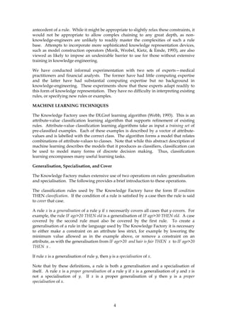 antecedent of a rule. While it might be appropriate to slightly relax these constraints, it
would not be appropriate to allow complex chaining to any great depth, as non-
knowledge-engineers are unlikely to readily master the complexities of such a rule
base. Attempts to incorporate more sophisticated knowledge representation devices,
such as model construction operators (Morik, Wrobel, Kietz, & Emde, 1993), are also
viewed as likely to impose an undesirable barrier to use for those without extensive
training in knowledge engineering.

We have conducted informal experimentation with two sets of experts—medical
practitioners and financial analysts. The former have had little computing expertise
and the latter have had substantial computing expertise but no background in
knowledge-engineering. These experiments show that these experts adapt readily to
this form of knowledge representation. They have no difficulty in interpreting existing
rules, or specifying new rules or examples.

MACHINE LEARNING TECHNIQUES

The Knowledge Factory uses the DLGref learning algorithm (Webb, 1993). This is an
attribute-value classification learning algorithm that supports refinement of existing
rules. Attribute-value classification learning algorithms take as input a training set of
pre-classified examples. Each of these examples is described by a vector of attribute-
values and is labelled with the correct class. The algorithm forms a model that relates
combinations of attribute-values to classes. Note that while this abstract description of
machine learning describes the models that it produces as classifiers, classification can
be used to model many forms of discrete decision making. Thus, classification
learning encompasses many useful learning tasks.

Generalisation, Specialisation, and Cover

The Knowledge Factory makes extensive use of two operations on rules: generalisation
and specialisation. The following provides a brief introduction to these operations.

The classification rules used by The Knowledge Factory have the form IF condition
THEN classification. If the condition of a rule is satisfied by a case then the rule is said
to cover that case.

A rule x is a generalisation of a rule y if x necessarily covers all cases that y covers. For
example, the rule IF age>20 THEN old is a generalisation of IF age>30 THEN old. A case
covered by the second rule must also be covered by the first rule. To create a
generalisation of a rule in the language used by The Knowledge Factory it is necessary
to either make a constraint on an attribute less strict, for example by lowering the
minimum value allowed as in the example above, or remove a constraint on an
attribute, as with the generalisation from IF age>20 and hair is fair THEN x to IF age>20
THEN x .

If rule x is a generalisation of rule y, then y is a specialisation of x.

Note that by these definitions, a rule is both a generalisation and a specialisation of
itself. A rule x is a proper generalisation of a rule y if x is a generalisation of y and x is
not a specialisation of y. If x is a proper generalisation of y then y is a proper
specialisation of x.




                                                  4
 