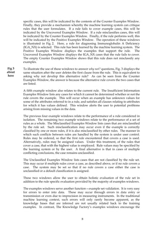 specific cases, this will be indicated by the contents of the Counter Examples Window.
        Finally, they provide a mechanism whereby the machine learning system can critique
        rules that the user formulates. If a rule fails to cover example cases, this will be
        indicated by the Uncovered Examples Window. If a rule misclassifies cases, this will
        be indicated by the Counter Examples Window. Finally, if the rule performs well, this
        will be indicated by the Positive Examples Window. The operation of these windows
        is illustrated in Fig. 2. Here, a rule for diagnosing Immunoglobulin A Deficiency
        (IGA_NX) is selected. This rule has been learned by the machine learning system. The
        Positive Examples Window displays the examples that support the rule. The
        Uncovered Examples Window displays the IGA_NX cases that the rule fails to cover.
        The empty Counter Examples Window shows that this rule does not misclassify any
        examples.

Fig 3   To illustrate the use of these windows to answer why not? questions, Fig. 3 displays the
about   same situation after the user deletes the first clause from the rule. This is equivalent to
 here   asking why not develop this alternative rule? As can be seen from the Counter
        Examples Window, the answer is because the alternative rule covers the two cases that
        are listed.

        A fifth example window also relates to the current rule. The Insufficient Information
        Examples Window lists any cases for which it cannot be determined whether or not the
        rule covers the example. This will occur when an example has unknown values for
        some of the attributes referred to in a rule, and satisfies all clauses relating to attributes
        for which it has values defined. This window alerts the user to potential problems
        arising from missing values in the data.

        The previous four example windows relate to the performance of a rule considered in
        isolation. The remaining two example windows relate to the performance of a set of
        rules as a whole. The Misclassified Examples Window lists cases that are misclassified
        by the rule set. Such misclassification may occur even if the example is correctly
        classified by one or more rules, if it is also misclassified by other rules. The manner in
        which such conflicts between rules are handled by the system is under user control.
        Rules may be ordered, so that the first rule encountered that covers a case is used.
        Alternatively, rules may be assigned values. Under this treatment, of the rules that
        cover a case, that with the highest value is employed. Rule values may be specified by
        the learning system or by the user. A final alternative is that in cases of multiple
        conflicting conclusions, the case remains unclassified.

        The Unclassified Examples Window lists cases that are not classified by the rule set.
        This may occur if multiple rules cover a case, as described above, or if no rule covers a
        case. The system may be set so that if no rule covers a case either the case is
        unclassified or a default classification is assigned.

        These two windows allow the user to obtain holistic evaluation of the rule set in
        addition to the rule specific evaluation provided by the majority of examples windows.

        The examples windows serve another function—example set validation. It is very easy
        for errors to enter into data. These may occur through errors in data entry or
        transmission or even due to imprecision in measuring instruments. In the traditional
        machine learning context, such errors will only rarely become apparent, as the
        knowledge bases that are inferred are not usually related back to the training
        examples. In contrast, The Knowledge Factory’s examples windows encourage the



                                                       8
 