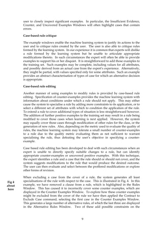 user to closely inspect significant examples. In particular, the Insufficient Evidence,
        Counter, and Uncovered Examples Windows will often highlight cases that contain
        errors.

        Case-based rule critique

        The example windows enable the machine learning system to justify its actions to the
        user and to critique rules created by the user. The user is also able to critique rules
        formed by the learning system. In our experience it is common that experts will dislike
        a rule formed by the learning system but be unable to articulate appropriate
        modifications thereto. In such circumstances the expert will often be able to provide
        examples to support his or her disquiet. It is straightforward to add those examples to
        the training set. Such examples may be complete, including values for all attributes,
        and possibly derived from an actual case from the expert’s experience. Alternatively,
        they might be partial, with values specified only for some attributes. Such an example
        provides an abstract characterisation of types of case for which an alternative decision
        is appropriate.

        Case-based rule editing

        Another manner of using examples to modify rules is provided by case-based rule
        editing. Specification of counter-examples provides the machine learning system with
        information about conditions under which a rule should not apply. This may either
        cause the system to specialise a rule by adding more constraints to its application, or to
        select a different set of attributes with which to condition the application of the rule.
        To extend a rule to cover additional types of situation is less straightforward however.
        The addition of further positive examples to the training set may result in a rule being
        modified to cover those cases when learning is next applied. However, the system
        may equally cover those cases through modification of other rules for the class, or the
        generation of new rules. Also, depending on the metric used to evaluate the quality of
        rules, the machine learning system may tolerate a small number of counter-examples
        to a rule due to the quality metric evaluating them as not sufficient to warrant
        specialising the rule, thus defeating the user’s objective in specifying a counter-
        example.

        Case based rule editing has been developed to deal with such circumstances when an
        expert is unable to directly specify suitable changes to a rule, but can identify
        appropriate counter-examples or uncovered positive examples. With this technique,
        the expert identifies a rule and a case that the rule should or should not cover, and the
        system suggests modifications to the rule that would produce the desired outcome.
        The user can then evaluate and select between the proffered modifications or explore
        other forms of revision.

        When excluding a case from the cover of a rule, the system generates all least
Fig 4   specialisations of the rule with respect to the case. This is illustrated in Fig. 4. In this
about   example, we have removed a clause from a rule, which is highlighted in the Rules
 here   Window. This has caused it to incorrectly cover some counter examples, which are
        displayed in the Counter Examples Window. To explore how these counter examples
        might be excluded from the cover of the rule we have then applied the Contract to
        Exclude Case command, selecting the first case in the Counter Examples Window.
        This generates a large number of alternative rules, of which the last three are displayed
        in the Alternative Rules Window. Two of these add possible constraints on the



                                                      9
 