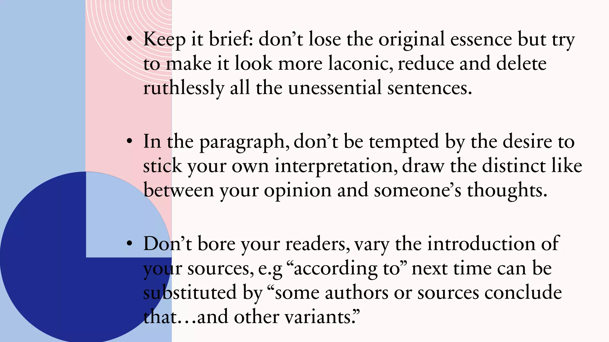 • Keep it brief: don’t lose the original essence but try
to make it look more laconic, reduce and delete
ruthlessly all the unessential sentences.
• In the paragraph, don’t be tempted by the desire to
stick your own interpretation, draw the distinct like
between your opinion and someone’s thoughts.
• Don’t bore your readers, vary the introduction of
your sources, e.g “according to” next time can be
substituted by “some authors or sources conclude
that…and other variants.”
 