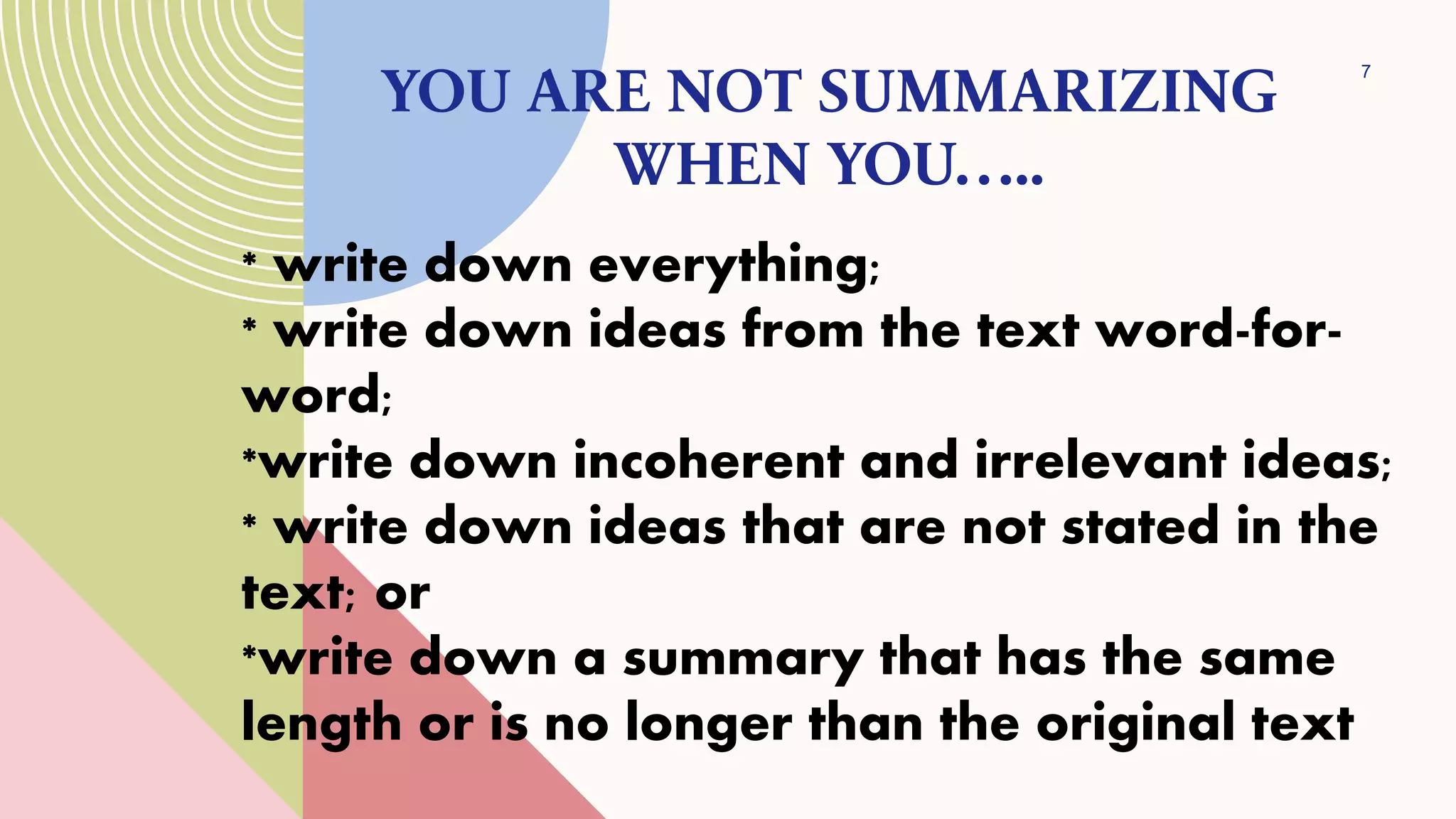 * write down everything;
* write down ideas from the text word-for-
word;
*write down incoherent and irrelevant ideas;
* write down ideas that are not stated in the
text; or
*write down a summary that has the same
length or is no longer than the original text
YOU ARE NOT SUMMARIZING
WHEN YOU…..
7
 