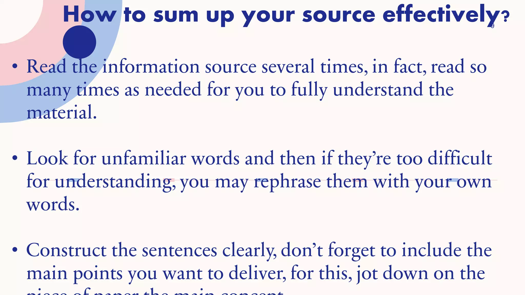 How to sum up your source effectively?
9
• Read the information source several times, in fact, read so
many times as needed for you to fully understand the
material.
• Look for unfamiliar words and then if they’re too difficult
for understanding, you may rephrase them with your own
words.
• Construct the sentences clearly, don’t forget to include the
main points you want to deliver, for this, jot down on the
 