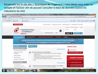 Parvenu(e) sur le site des « Techniques de l’ingénieur » vous devez vous créer un
compte et l’activer afin de pouvoir consulter la base de données (suivre les
indications du site)
 