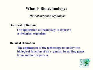 What is Biotechnology ? How about some definitions General Definition The application of technology to improve a biological organism   Detailed Definition The application of the technology to modify the biological function of an organism by adding genes from another organism 
