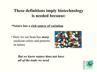 These definitions imply biotechnology
           is needed because:

•Nature has a rich source of variation


• Here we see bean has many
  seedcoat colors and patterns
  in nature


     But we know nature does not have
     all of the traits we need




                                         NDSU
                                                Extension
 