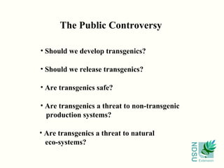 The Public Controversy

• Should we develop transgenics?

• Should we release transgenics?

• Are transgenics safe?

• Are transgenics a threat to non-transgenic
  production systems?

• Are transgenics a threat to natural
  eco-systems?




                                               NDSU
                                                      Extension
 