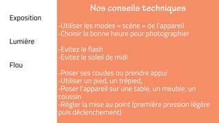 ➜Exposition
‐Utiliser les modes « scène » de l’appareil
‐Choisir la bonne heure pour photographier
➜Lumière
‐Evitez le flash
‐Evitez le soleil de midi
➜Flou
‐Poser ses coudes ou prendre appui
‐Utiliser un pied, un trépied,
‐Poser l’appareil sur une table, un meuble, un
coussin
‐Régler la mise au point (première pression légère
puis déclenchement)
 