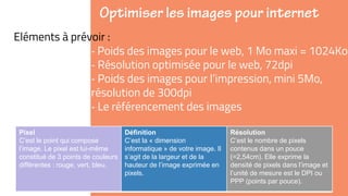 ➜Eléments à prévoir :
‐ Poids des images pour le web, 1 Mo maxi = 1024Ko
‐ Résolution optimisée pour le web, 72dpi
‐ Poids des images pour l’impression, mini 5Mo,
résolution de 300dpi
‐ Le référencement des images
Pixel
C’est le point qui compose
l’image. Le pixel est lui-même
constitué de 3 points de couleurs
différentes : rouge, vert, bleu.
Définition
C’est la « dimension
informatique » de votre image. Il
s’agit de la largeur et de la
hauteur de l’image exprimée en
pixels.
Résolution
C’est le nombre de pixels
contenus dans un pouce
(=2,54cm). Elle exprime la
densité de pixels dans l’image et
l’unité de mesure est le DPI ou
PPP (points par pouce).
 