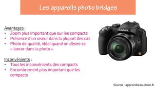 Avantages :
• Zoom plus important que sur les compacts
• Présence d’un viseur dans la plupart des cas
• Photo de qualité, idéal quand on désire se
« lancer dans la photo »
Inconvénients :
• Tous les inconvénients des compacts
• Encombrement plus important que les
compacts
Source : apprendre-la-photo.fr
 