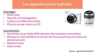 Avantages :
• Petite taille
• Objectifs interchangeables
• Capteurs de différentes tailles
• Prise de vue par viseur ou LCD
Inconvénients :
• Dynamique assez faible (difficulté dans des situations contrastées)
• Manque de réactivité (tant en termes de mise au point que de vitesse de
déclenchement)
• Netteté limitée
• Visée limitée
Source : apprendre-la-photo.fr
 