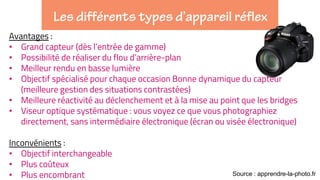 Avantages :
• Grand capteur (dès l’entrée de gamme)
• Possibilité de réaliser du flou d’arrière-plan
• Meilleur rendu en basse lumière
• Objectif spécialisé pour chaque occasion Bonne dynamique du capteur
(meilleure gestion des situations contrastées)
• Meilleure réactivité au déclenchement et à la mise au point que les bridges
• Viseur optique systématique : vous voyez ce que vous photographiez
directement, sans intermédiaire électronique (écran ou visée électronique)
Inconvénients :
• Objectif interchangeable
• Plus coûteux
• Plus encombrant Source : apprendre-la-photo.fr
 