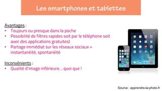 Avantages :
• Toujours ou presque dans la poche
• Possibilité de filtres rapides soit par le téléphone soit
avec des applications gratuites)
• Partage immédiat sur les réseaux sociaux =
instantanéité, spontanéité
Inconvénients :
• Qualité d’image inférieure… quoi que !
Source : apprendre-la-photo.fr
 