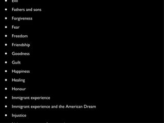 Betrayal Choices Class Distinctions Coming of age Competition Courage Cowardice Cruelty Cultural differences Ethnic tensions Evil Fathers and sons Forgiveness Fear Freedom Friendship Goodness Guilt Happiness Healing Honour Immigrant experience Immigrant experience and the American Dream Injustice Living up to parents’ expectations Love Loyalty Lying Politics Power Redemption Religion Salvation Search for Identity Truth Wealth 