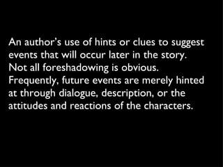 An author’s use of hints or clues to suggest events that will occur later in the story. Not all foreshadowing is obvious. Frequently, future events are merely hinted at through dialogue, description, or the attitudes and reactions of the characters. 