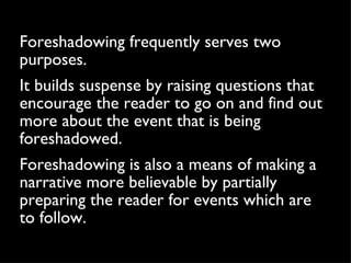 Foreshadowing frequently serves two purposes.  It builds suspense by raising questions that encourage the reader to go on and find out more about the event that is being foreshadowed.  Foreshadowing is also a means of making a narrative more believable by partially preparing the reader for events which are to follow. 