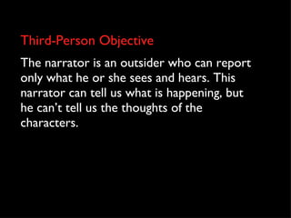 Third-Person Objective The narrator is an outsider who can report only what he or she sees and hears. This narrator can tell us what is happening, but he can’t tell us the thoughts of the characters. 