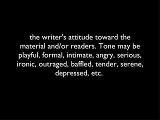 the writer's attitude toward the material and/or readers. Tone may be playful, formal, intimate, angry, serious, ironic, outraged, baffled, tender, serene, depressed, etc.  