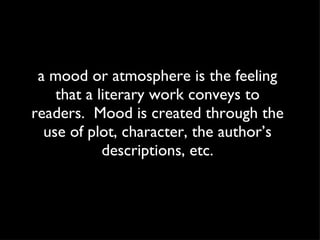 a mood or atmosphere is the feeling that a literary work conveys to readers.  Mood is created through the use of plot, character, the author’s descriptions, etc. 